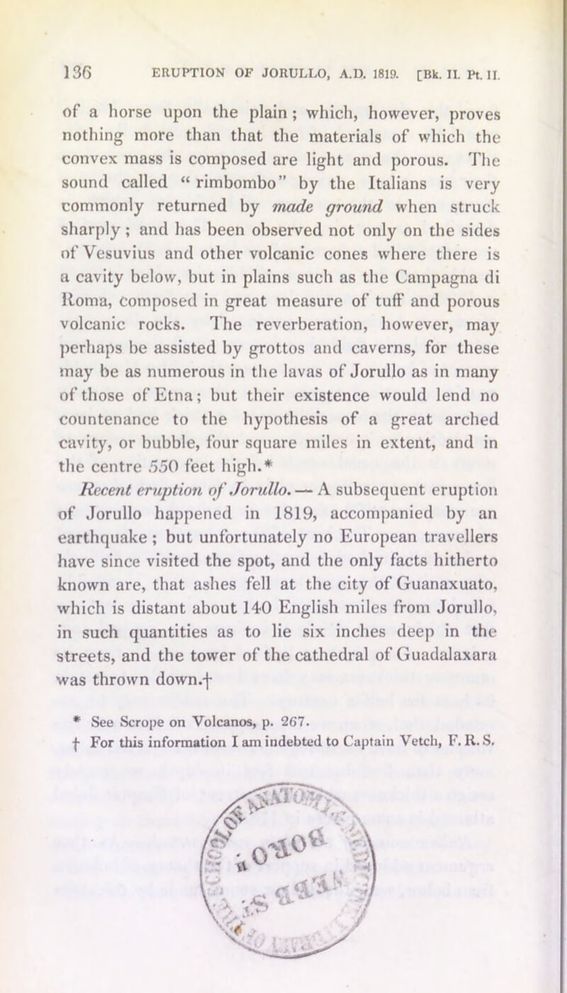 of a horse upon the plain ; which, however, proves nothing more than that the materials of which the convex mass is composed are light and porous. The sound called “ rimbombo” by the Italians is very commonly returned by made ground when struck sharply ; and has been observed not only on the sides of Vesuvius and other volcanic cones where there is a cavity below, but in plains such as the Campagna di Roma, composed in great measure of tuff and porous volcanic rocks. The reverberation, however, may perhaps be assisted by grottos and caverns, for these may be as numerous in the lavas of Jorullo as in many of those of Etna; but their existence would lend no countenance to the hypothesis of a great arched cavity, or bubble, four square miles in extent, and in the centre 550 feet high.* Recent eruption of Jorullo.— A subsequent eruption of Jorullo happened in 1819, accompanied by an earthquake ; but unfortunately no European travellers have since visited the spot, and the only facts hitherto known are, that ashes fell at the city of Guanaxuato, which is distant about 140 English miles from Jorullo, in such quantities as to lie six inches deep in the streets, and the tower of the cathedral of Guadalaxara was thrown down.-f- * See Scrope on Volcanos, p. 267. f For this information I am indebted to Captain Vetch, F. R. S.