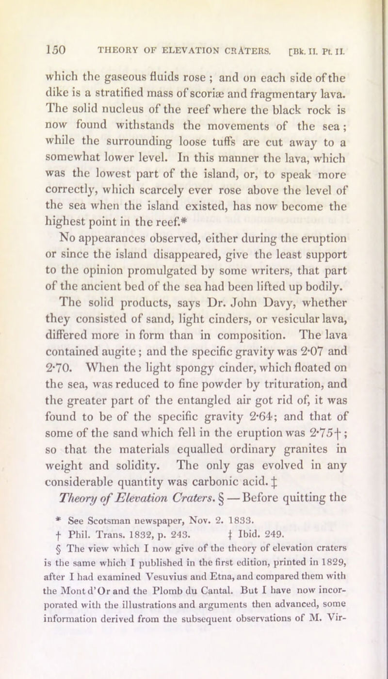 which the gaseous fluids rose ; and on each side of the dike is a stratified mass of scoriae and fragmentary lava. The solid nucleus of the reef where the black rock is now found withstands the movements of the sea; while the surrounding loose tuffs are cut away to a somew'hat lower level. In this manner the lava, which was the lowest part of the island, or, to speak more correctly, which scarcely ever rose above the level of the sea when the island existed, has now become the highest point in the reef.* No appearances observed, either during the eruption or since the island disappeared, give the least support to the opinion promulgated by some writers, that part of the ancient bed of the sea had been lifted up bodily. The solid products, says Dr. John Davy, whether they consisted of sand, light cinders, or vesicular lava, differed more in form than in composition. The lava contained augite; and the specific gravity was 2*07 and 2*70. When the light spongy cinder, which floated on the sea, w-as reduced to fine powder by trituration, and the greater part of the entangled air got rid of, it was found to be of the specific gravity 2*64; and that of some of the sand which fell in the eruption was 2*75f ; so that the materials equalled ordinary granites in weight and solidity. The only gas evolved in any considerable quantity was carbonic acid. J Theory of Elevation Craters. § — Before quitting the * See Scotsman newspaper, Nov. 2. 1833. f Phil. Trans. 1832, p. 243. f Ibid. 249. § The view which I now give of the theory of elevation craters is the same which I published in the first edition, printed in 1829, after I had examined Vesuvius and Etna, and compared them with the Mont d’Or and the Plomb du Cantal. But I have now incor- porated with the illustrations and arguments then advanced, some information derived from the subsequent observations of M. Vir-