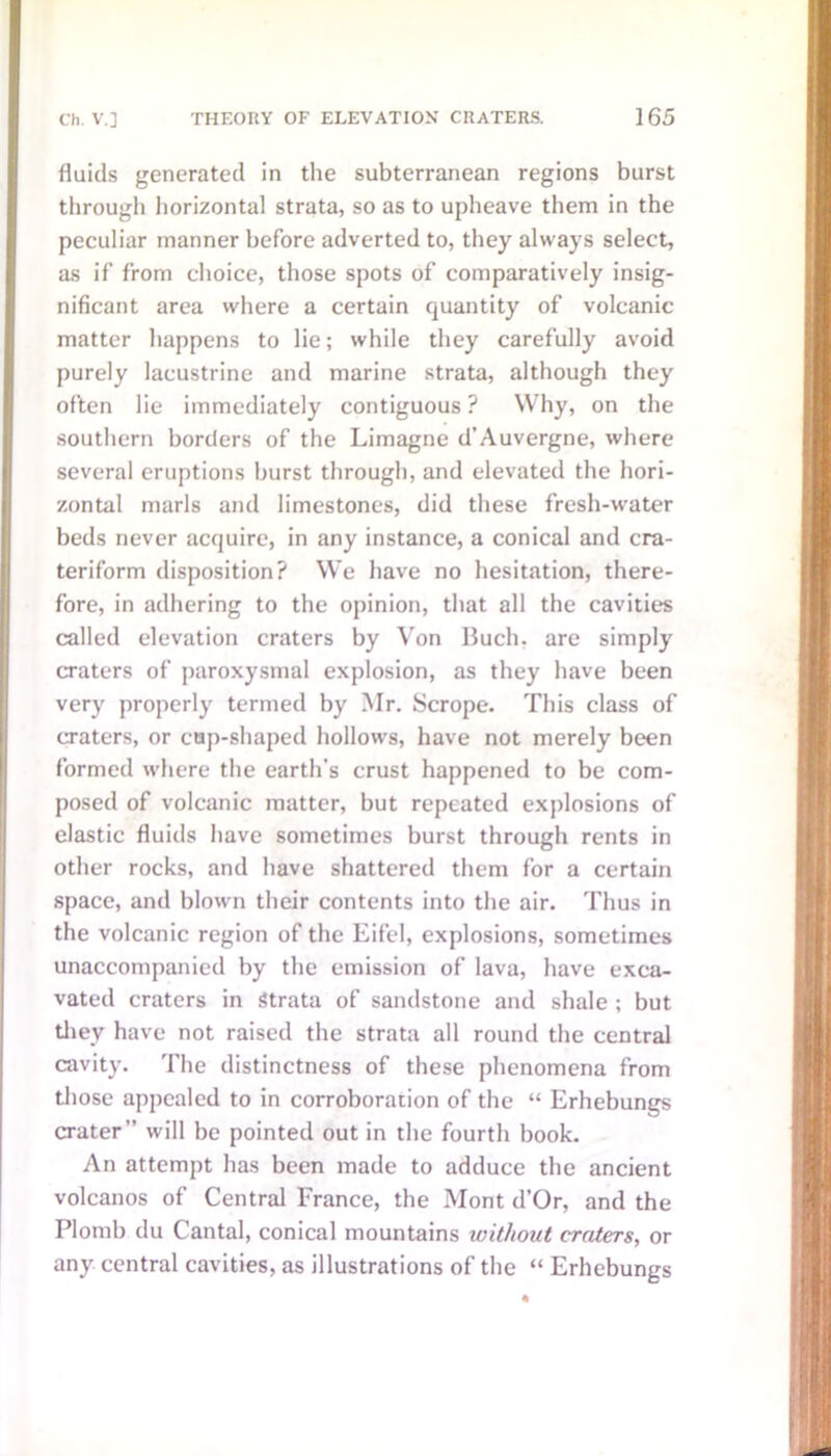 fluids generated in the subterranean regions burst through horizontal strata, so as to upheave them in the peculiar manner before adverted to, they always select, as if from choice, those spots of comparatively insig- nificant area where a certain quantity of volcanic matter happens to lie; while they carefully avoid purely lacustrine and marine strata, although they often lie immediately contiguous ? Why, on the southern borders of the Limagne d’Auvergne, where several eruptions burst through, and elevated the hori- zontal marls and limestones, did these fresh-water beds never acquire, in any instance, a conical and cra- teriform disposition? We have no hesitation, there- fore, in adhering to the opinion, that all the cavities called elevation craters by Von Buch, are simply craters of paroxysmal explosion, as they have been very properly termed by Mr. Scrope. This class of craters, or cap-shaped hollows, have not merely been formed where the earth’s crust happened to be com- posed of volcanic matter, but repeated explosions of elastic fluids have sometimes burst through rents in other rocks, and have shattered them for a certain space, and blown their contents into the air. Thus in the volcanic region of the Eifel, explosions, sometimes unaccompanied by the emission of lava, have exca- vated craters in Strata of sandstone and shale ; but they have not raised the strata all round the central cavity. The distinctness of these phenomena from those appealed to in corroboration of the “ Erhebungs crater” will be pointed out in the fourth book. An attempt has been made to adduce the ancient volcanos of Central France, the Mont d’Or, and the Plomb du Cantal, conical mountains without craters, or any central cavities, as illustrations of the “ Erhebungs