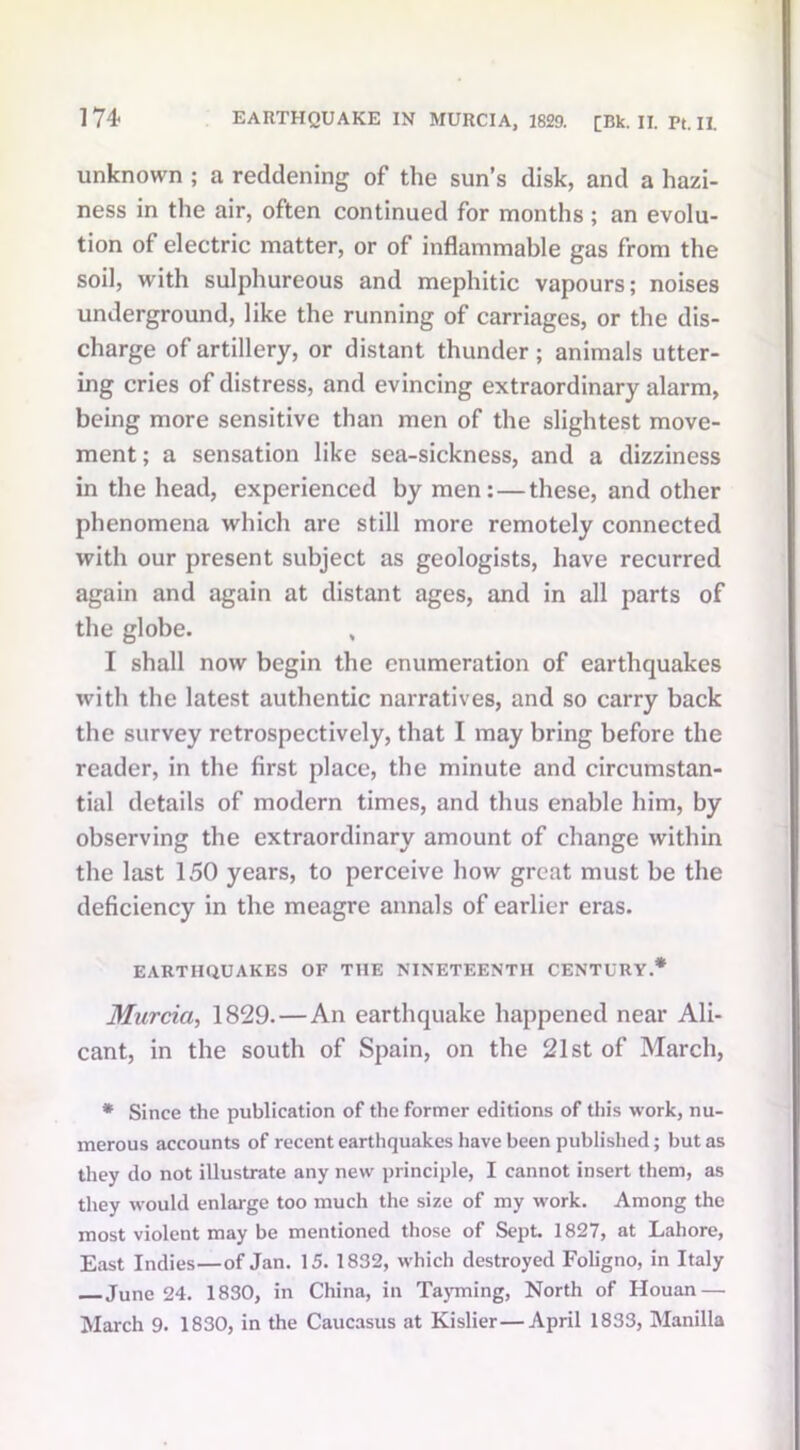 unknown ; a reddening of the sun’s disk, and a hazi- ness in the air, often continued for months ; an evolu- tion of electric matter, or of inflammable gas from the soil, with sulphureous and mephitic vapours; noises underground, like the running of carriages, or the dis- charge of artillery, or distant thunder; animals utter- ing cries of distress, and evincing extraordinary alarm, being more sensitive than men of the slightest move- ment; a sensation like sea-sickness, and a dizziness in the head, experienced by men: — these, and other phenomena which are still more remotely connected with our present subject as geologists, have recurred again and again at distant ages, and in all parts of the globe. , I shall now begin the enumeration of earthquakes with the latest authentic narratives, and so carry back the survey retrospectively, that I may bring before the reader, in the first place, the minute and circumstan- tial details of modern times, and thus enable him, by observing the extraordinary amount of change within the last 150 years, to perceive how great must be the deficiency in the meagre annals of earlier eras. EARTHQUAKES OF THE NINETEENTH CENTURY.* Murcia, 1829.—An earthquake happened near Ali- cant, in the south of Spain, on the 21st of March, * Since the publication of the former editions of this work, nu- merous accounts of recent earthquakes have been published; but as they do not illustrate any new principle, I cannot insert them, as they would enlarge too much the size of my work. Among the most violent may be mentioned those of Sept. 1827, at Lahore, East Indies—of Jan. 15. 1832, which destroyed Foligno, in Italy June 24. 1830, in China, in Tayming, North of Houan — March 9. 1830, in the Caucasus at Kislier—April 1833, Manilla