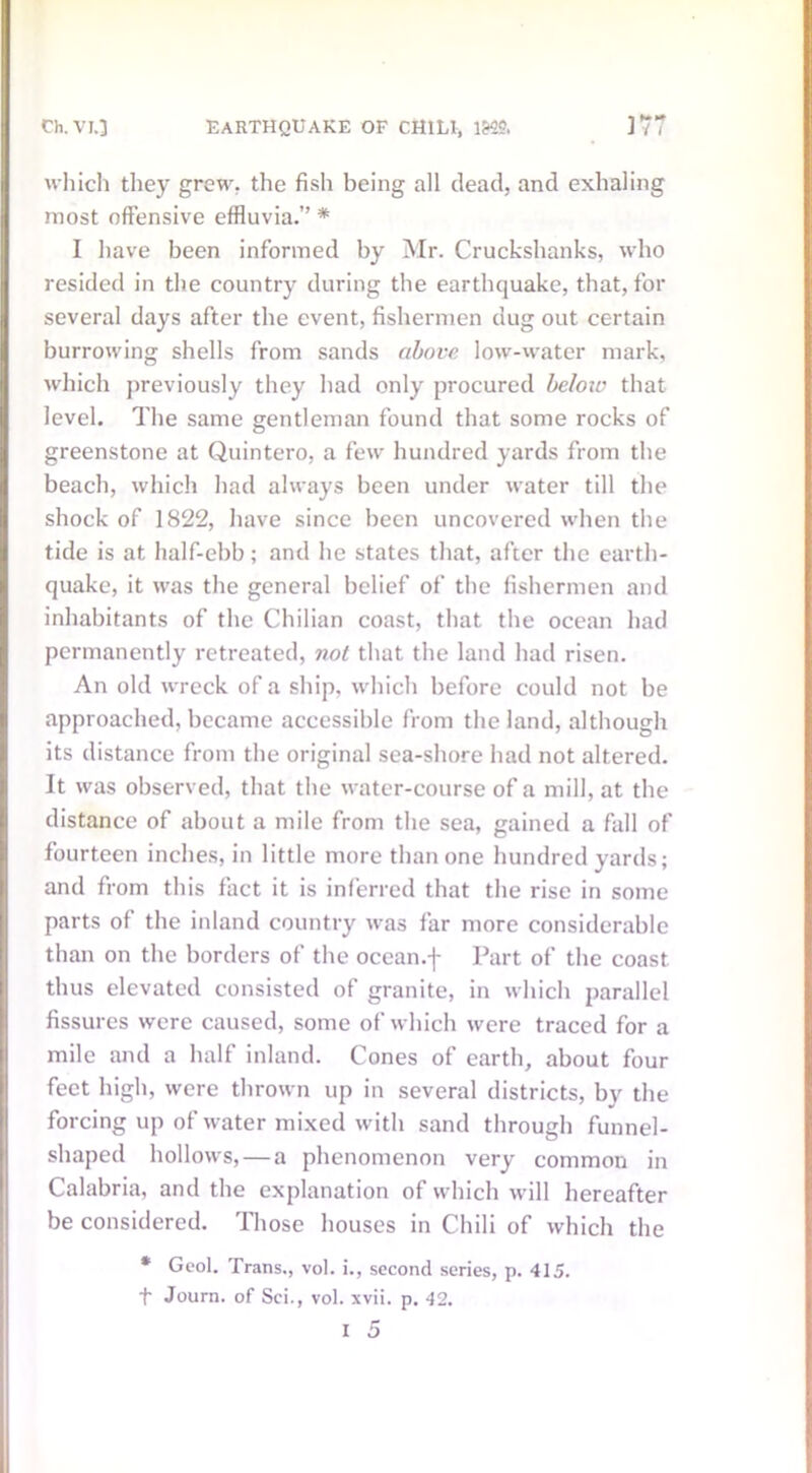 which they grew, the fish being all dead, and exhaling most offensive effluvia.” * I have been informed by Mr. Cruckshanks, who resided in the country during the earthquake, that, for several days after the event, fishermen dug out certain burrowing shells from sands above low-water mark, which previously they had only procured below that level. The same gentleman found that some rocks of greenstone at Quintero, a few hundred yards from the beach, which had always been under water till the shock of 1822, have since been uncovered when the tide is at half-ebb; and he states that, after the earth- quake, it was the general belief of the fishermen and inhabitants of the Chilian coast, that the ocean had permanently retreated, not that the land had risen. An old wreck of a ship, which before could not be approached, became accessible from the land, although its distance from the original sea-shore had not altered. It was observed, that the water-course of a mill, at the distance of about a mile from the sea, gained a fall of fourteen inches, in little more than one hundred yards; and from this fact it is inferred that the rise in some parts of the inland country was far more considerable than on the borders of the ocean.f Part of the coast thus elevated consisted of granite, in which parallel fissures were caused, some of which were traced for a mile and a half inland. Cones of earth, about four feet high, were thrown up in several districts, by the forcing up of water mixed with sand through funnel- shaped hollows, — a phenomenon very common in Calabria, and the explanation of which will hereafter be considered. Those houses in Chili of which the * Gcol. Trans., vol. i., second series, p. 415. Journ. of Sci., vol. xvii. p. 42.