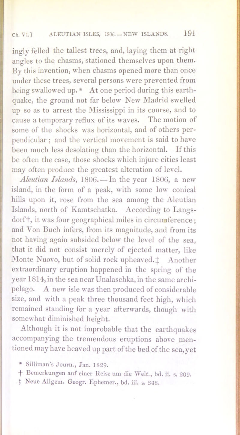 ingly felled the tallest trees, and, laying them at right angles to the chasms, stationed themselves upon them. By this invention, when chasms opened more than once under these trees, several persons were prevented from being swallowed up. * At one period during this earth- quake, the ground not far below New Madrid swelled up so as to arrest the Mississippi in its course, and to cause a temporary reflux of its waves. The motion of some of the shocks was horizontal, and of others per- pendicular ; and the vertical movement is said to have been much less desolating than the horizontal. If this be often the case, those shocks which injure cities least may often produce the greatest alteration of level. Aleutian Islands, 1806. — In the year 1806, a new island, in the form of a peak, with some low conical hills upon it, rose from the sea among the Aleutian Islands, north of Kamtschatka. According to Langs- dorft, it was four geographical miles in circumference; and Von Buch infers, from its magnitude, and from its not having again subsided below the level of the sea, that it did not consist merely of ejected matter, like Monte Nuovo, but of solid rock upheaved. J Another extraordinary eruption happened in the spring of the year 1814-, in the sea near Unalaschka, in the same archi- pelago. A new isle was then produced of considerable size, and with a peak three thousand feet high, which remained standing for a year afterwards, though with somewhat diminished height. Although it is not improbable that the earthquakes accompanying the tremendous eruptions above men- tioned may have heaved up part of the bed of the sea, yet * Silliman’s Journ., Jan. 1829. ■f Bemerkungen auf einer Reise um die Welt., bd. ii. s. 209. | Neue Allgem. Geogr. Ephemer., bd. iii. s. 348.