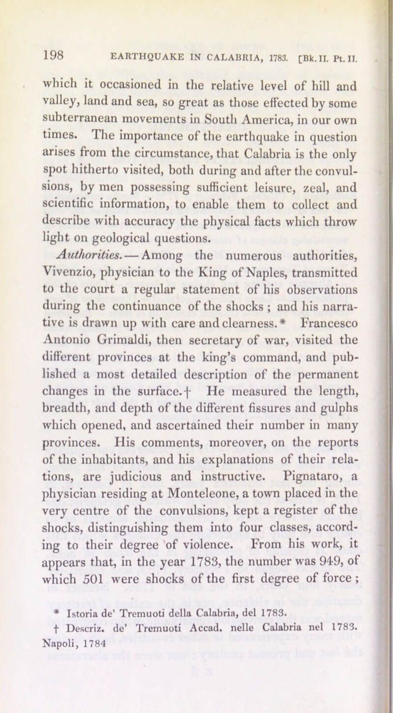 which it occasioned in the relative level of hill and valley, land and sea, so great as those effected by some subterranean movements in South America, in our own times. The importance of the earthquake in question arises from the circumstance, that Calabria is the only spot hitherto visited, both during and after the convul- sions, by men possessing sufficient leisure, zeal, and scientific information, to enable them to collect and describe with accuracy the physical facts which throw light on geological questions. Authorities. — Among the numerous authorities, Vivenzio, physician to the King of Naples, transmitted to the court a regular statement of his observations during the continuance of the shocks ; and his narra- tive is drawn up with care and clearness.* Francesco Antonio Grimaldi, then secretary of war, visited the different provinces at the king’s command, and pub- lished a most detailed description of the permanent changes in the surface.f He measured the length, breadth, and depth of the different fissures and gulphs which opened, and ascertained their number in many provinces. His comments, moreover, on the reports of the inhabitants, and his explanations of their rela- tions, are judicious and instructive. Pignataro, a physician residing at Monteleone, a town placed in the very centre of the convulsions, kept a register of the shocks, distinguishing them into four classes, accord- ing to their degree of violence. From his work, it appears that, in the year 1783, the number was 949, of which 501 were shocks of the first degree of force; * Istoria de’ Tremuoti della Calabria, del 1783. f Descriz. de’ Tremuoti Accad. nelle Calabria nel 1783. Napoli, 1784