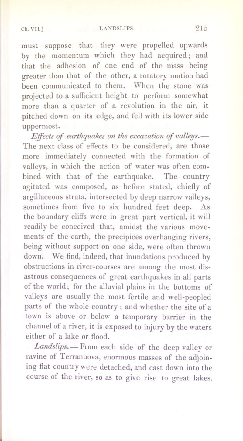 must suppose that they were propelled upwards by the momentum which they had acquired; and that the adhesion of one end of the mass being greater than that of the other, a rotatory motion had been communicated to them. When the stone was projected to a sufficient height to perform somewhat more than a quarter of a revolution in the air, it pitched down on its edge, and fell with its lower side uppermost. Effects of earthquakes on the excavation of valleys.— The next class of effects to be considered, are those more immediately connected with the formation of valleys, in which the action of water was often com- bined with that of the earthquake. The country agitated was composed, as before stated, chiefly of argillaceous strata, intersected by deep narrow valleys, sometimes from five to six hundred feet deep. As the boundary cliffs were in great part vertical, it will readily be conceived that, amidst the various move- ments of the earth, the precipices overhanging rivers, being without support on one side, were often thrown down. We find, indeed, that inundations produced by obstructions in river-courses are among the most dis- astrous consequences of great earthquakes in all parts of the world; for the alluvial plains in the bottoms of valleys are usually the most fertile and well-peopled parts of the whole country ; and whether the site of a town is above or below a temporary barrier in the channel of a river, it is exposed to injury by the waters either of a lake or flood. Landslips.— From each side of the deep valley or ravine ot 1 erranuova, enormous masses of the adjoin- ing flat country were detached, and cast down into the course of the river, so as to give rise to great lakes.