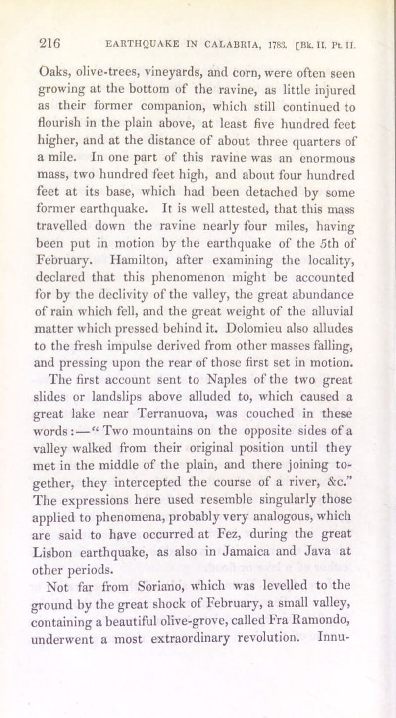 Oaks, olive-trees, vineyards, and corn, were often seen growing at the bottom of the ravine, as little injured as their former companion, which still continued to flourish in the plain above, at least five hundred feet higher, and at the distance of about three quarters of a mile. In one part of this ravine was an enormous mass, two hundred feet high, and about four hundred feet at its base, which had been detached by some former earthquake. It is well attested, that this mass travelled down the ravine nearly four miles, having been put in motion by the earthquake of the 5th of February. Hamilton, after examining the locality, declared that this phenomenon might be accounted for by the declivity of the valley, the great abundance of rain which fell, and the great weight of the alluvial matter which pressed behind it. Dolomieu also alludes to the fresh impulse derived from other masses falling, and pressing upon the rear of those first set in motion. The first account sent to Naples of the two great slides or landslips above alluded to, which caused a great lake near Terranuova, was couched in these words : — f‘ Two mountains on the opposite sides of a valley walked from their original position until they met in the middle of the plain, and there joining to- gether, they intercepted the course of a river, &c.” The expressions here used resemble singularly those applied to phenomena, probably very analogous, which are said to have occurred at Fez, during the great Lisbon earthquake, as also in Jamaica and Java at other periods. Not far from Soriano, which was levelled to the ground by the great shock of February, a small valley, containing a beautiful olive-grove, called Fra Ramondo, underwent a most extraordinary revolution. Innu-