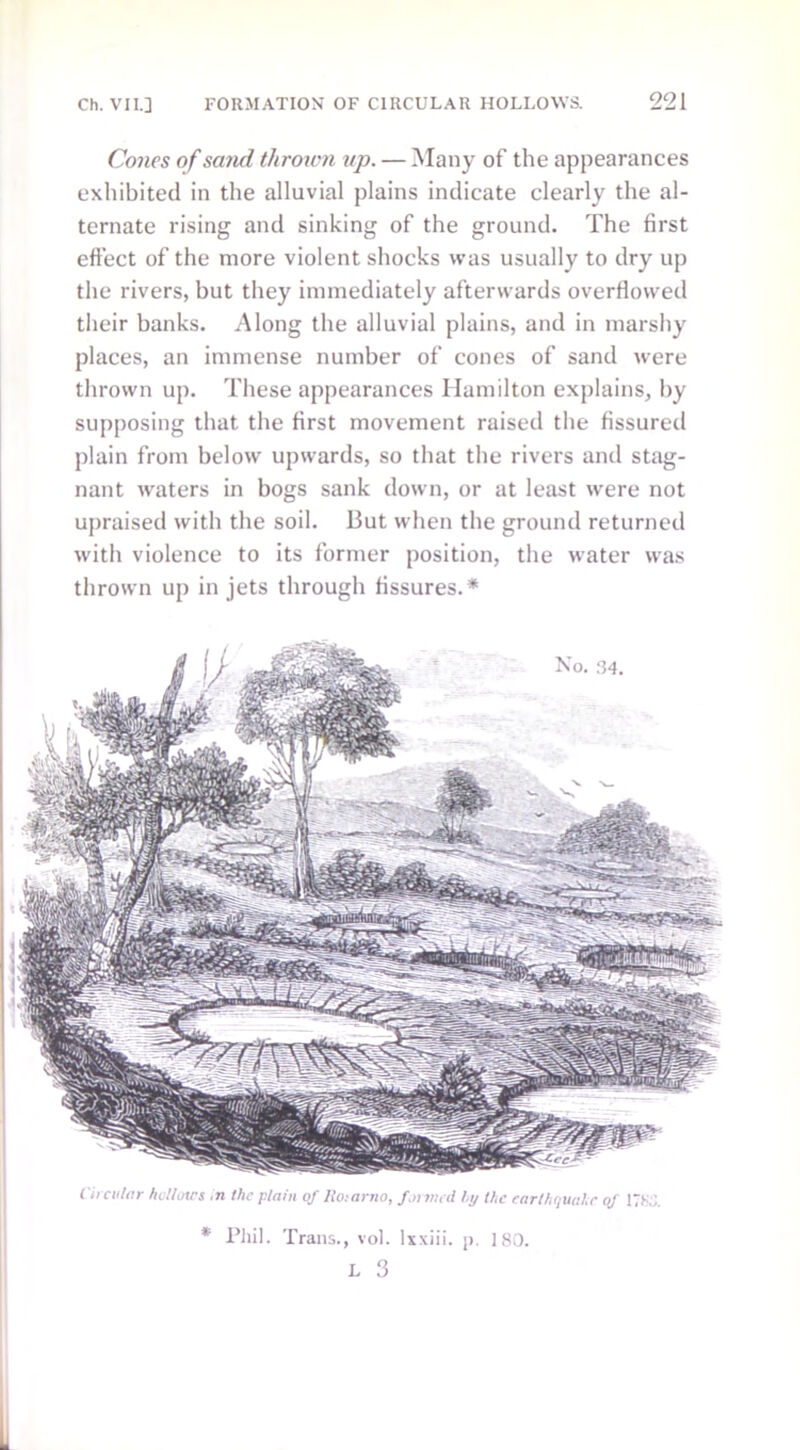 Cones of sand thrown up. — Many of the appearances exhibited in the alluvial plains indicate clearly the al- ternate rising and sinking of the ground. The first effect of the more violent shocks was usually to dry up the rivers, but they immediately afterwards overflowed their banks. Along the alluvial plains, and in marshy places, an immense number of cones of sand were thrown up. These appearances Hamilton explains, by supposing that the first movement raised the fissured plain from below upwards, so that the rivers and stag- nant waters in bogs sank down, or at least were not upraised with the soil. But when the ground returned with violence to its former position, the water was thrown up in jets through fissures.* Circular hdloxrs In the plain of Roiarno, farmed hy the earthquahe of ITS.;. * Phil. Trans., vol. Ixxiii. p. 180