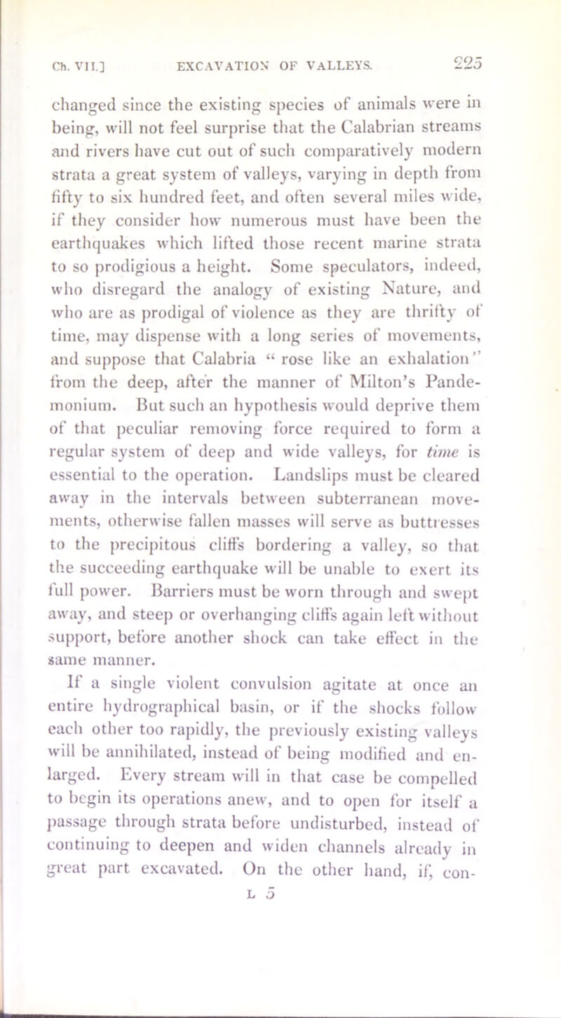 £25 changed since the existing species of animals were in being, will not feel surprise that the Calabrian streams and rivers have cut out of such comparatively modern strata a great system of valleys, varying in depth from fifty to six hundred feet, and often several miles wide, if they consider how numerous must have been the earthquakes which lifted those recent marine strata to so prodigious a height. Some speculators, indeed, who disregard the analogy of existing Nature, and who are as prodigal of violence as they are thrifty of time, may dispense with a long series of movements, and suppose that Calabria “ rose like an exhalation” from the deep, after the manner of Milton’s Pande- monium. But such an hypothesis would deprive them of that peculiar removing force required to form a regular system of deep and wide valleys, for time is essential to the operation. Landslips must be cleared away in the intervals between subterranean move- ments, otherwise fallen masses will serve as buttresses to the precipitous cliffs bordering a valley, so that the succeeding earthquake will be unable to exert its full power. Barriers must be worn through and swept away, and steep or overhanging cliffs again left without support, before another shock can take effect in the same manner. If a single violent convulsion agitate at once an entire hydrographical basin, or if the shocks follow each other too rapidly, the previously existing valleys will be annihilated, instead of being modified and en- larged. Every stream will in that case be compelled to begin its operations anew, and to open for itself a passage through strata before undisturbed, instead of continuing to deepen and widen channels already in great part excavated. On the other hand, if, con-