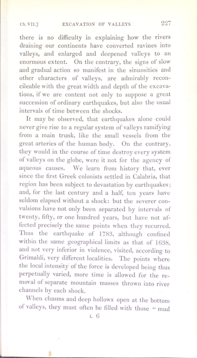 there is no difficulty in explaining how the rivers draining our continents have converted ravines into valleys, and enlarged and deepened valleys to an enormous extent. On the contrary, the signs of slow and gradual action so manifest in the sinuosities and other characters of valleys, are admirably recon- cileable with the great width and depth of the excava- tions, if we are content not only to suppose a great succession of ordinary earthquakes, but also the usual intervals of time between the shocks. It may be observed, that earthquakes alone could never give rise to a regular system of valleys ramifying from a main trunk, like the small vessels from the great arteries of the human body. On the contrary, they would in the course of time destroy every system of valleys on the globe, were it not for the agency of aqueous causes. We learn from history that, ever since the first Greek colonists settled in Calabria, that region has been subject to devastation by earthquakes; and, for the last century and a half, ten years have seldom elapsed without a shock: but the severer con- vulsions have not only been separated by intervals of twenty, fitty, or one hundred years, but have not af- fected precisely the same points when they recurred. Thus the earthquake of 1783, although confined within the same geographical limits as that of 1638, and not very inferior in violence, visited, according to Grimaldi, very different localities. The points where the local intensity of the force is developed being thus perpetually varied, more time is allowed for the re- moval of separate mountain masses thrown into river channels by each shock. When chasms and deep hollows open at the bottom of valleys, they must often be filled with those “ mud