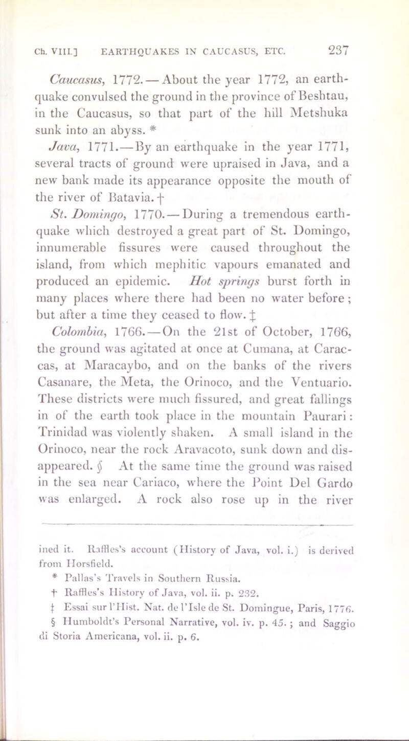 Caucasus, 1772. — About the year 1772, an earth- quake convulsed the ground in the province of Beshtau, in the Caucasus, so that part of the hill Metshuka sunk into an abyss. * Java, 1771. — By an earthquake in the year 1771, several tracts of ground were upraised in Java, and a new bank made its appearance opposite the mouth of the river of Batavia, -f- St. Domingo, 1770. — During a tremendous earth- quake which destroyed a great part of St. Domingo, innumerable fissures were caused throughout the island, from which mephitic vapours emanated and produced an epidemic. Hot springs burst forth in many places where there had been no water before; but after a time they ceased to flow, j; Colombia, 1766. — On the 21st of October, 1766, the ground was agitated at once at Cumana, at Carac- cas, at Maracaybo, and on the banks of the rivers Casanare, the Meta, the Orinoco, and the Ventuario. These districts were much fissured, and great fallings in of the earth took place in the mountain Paurari: Trinidad was violently shaken. A small island in the Orinoco, near the rock Aravacoto, sunk down and dis- appeared. (J At the same time the ground was raised in the sea near Cariaco, where the Point Del Gardo was enlarged. A rock also rose up in the river ined it. Raffles’s account (History of Java, vol. i.) is derived from Ilorsfield. * Pallas’s Travels in Southern Russia. -f- Raffles’s History of Java, vol. ii. p. 232. f Essai surl’Hist. Nat. del’Islede St. Domingue, Paris, 1776. § Humboldt’s Personal Narrative, vol. iv. p. 45. ; and Saggio di Storia Americana, vol. ii. p. 6.