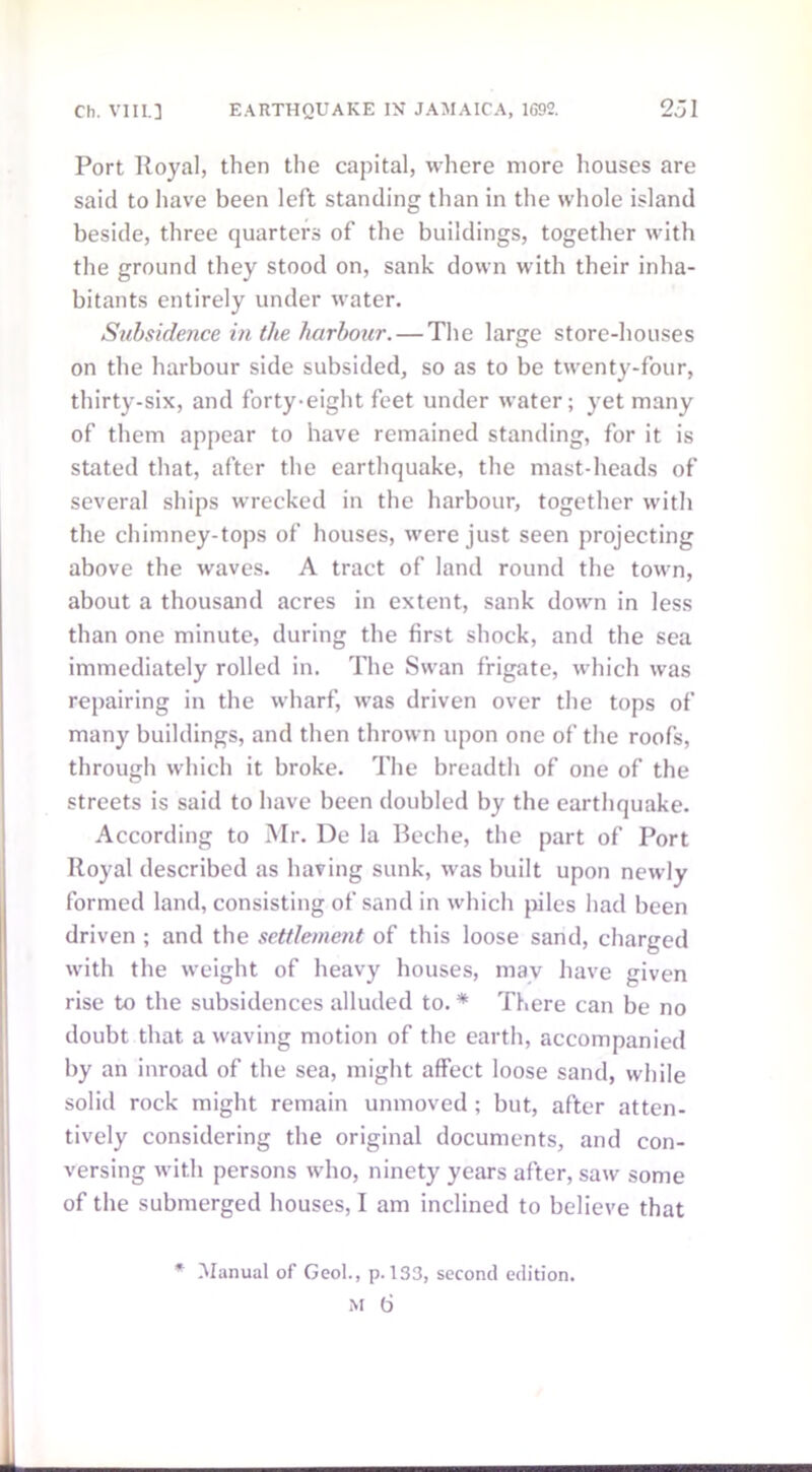 Port Royal, then the capital, where more houses are said to have been left standing than in the whole island beside, three quarters of the buildings, together with the ground they stood on, sank down with their inha- bitants entirely under water. Subsidence in the harbour. — The large store-houses on the harbour side subsided, so as to be twenty-four, thirty-six, and forty-eight feet under water; yet many of them appear to have remained standing, for it is stated that, after the earthquake, the mast-heads of several ships wrecked in the harbour, together with the chimney-tops of houses, were just seen projecting above the waves. A tract of land round the town, about a thousand acres in extent, sank down in less than one minute, during the first shock, and the sea immediately rolled in. The Swan frigate, which was repairing in the wharf, was driven over the tops of many buildings, and then thrown upon one of the roofs, through which it broke. The breadth of one of the streets is said to have been doubled by the earthquake. According to Mr. De la Beche, the part of Port Royal described as having sunk, was built upon newly formed land, consisting of sand in which piles had been driven ; and the settlement of this loose sand, charged with the weight of heavy houses, may have given rise to the subsidences alluded to. * There can be no doubt that a waving motion of the earth, accompanied by an inroad of the sea, might affect loose sand, while solid rock might remain unmoved ; but, after atten- tively considering the original documents, and con- versing with persons who, ninety years after, saw some of the submerged houses, I am inclined to believe that * Manual of Geol., p. 133, second edition.