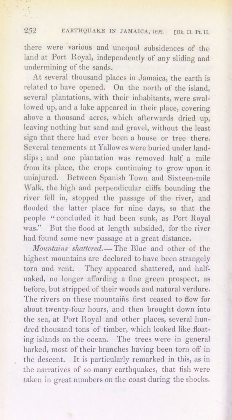 there were various and unequal subsidences of the land at Port Royal, independently of any sliding and undermining of the sands. At several thousand places in Jamaica, the earth is related to have opened. On the north of the island, several plantations, with their inhabitants, were swal- lowed up, and a lake appeared in their place, covering above a thousand acres, which afterwards dried up, leaving nothing but sand and gravel, without the least sign that there had ever been a house or tree there. Several tenements at Yallowes were buried under land- slips ; and one plantation was removed half a mile from its place, the crops continuing to grow upon it uninjured. Between Spanish Town and Sixteen-mile Walk, the high and perpendicular cliffs bounding the river fell in, stopped the passage of the river, and Hooded the latter place for nine days, so that the people “concluded it had been sunk, as Port Royal was.” But the flood at length subsided, for the river had found some new passage at a great distance. Mountains shattered.—The Blue and other of the highest mountains are declared to have been strangely torn and rent. They appeared shattered, and half- naked, no longer affording a fine green prospect, as before, but stripped of their woods and natural verdure. The rivers on these mountains first ceased to flow for about twenty-four hours, and then brought down into the sea, at Port Royal and other places, several hun- dred thousand tons of timber, which looked like float- ing islands on the ocean. The trees were in general barked, most of their branches having been torn off in the descent. It is particularly remarked in this, as in the narratives of so many earthquakes, that fish were taken in great numbers on the coast during the shocks.