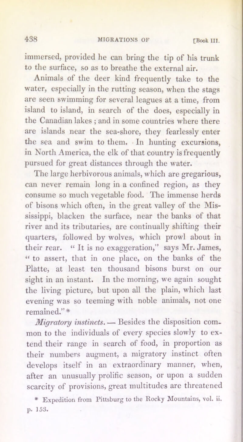 immersed, provided he can bring the tip of his trunk to the surface, so as to breathe the external air. Animals of the deer kind frequently take to the water, especially in the rutting season, when the stags are seen swimming for several leagues at a time, from island to island, in search of the does, especially in the Canadian lakes ; and in some countries where there are islands near the sea-shore, they fearlessly enter the sea and swim to them. In hunting excursions, in North America, the elk of that country is frequently pursued for great distances through the water. The large herbivorous animals, which are gregarious, can never remain long in a confined region, as they consume so much vegetable food. The immense herds of bisons which often, in the great valley of the Mis- sissippi, blacken the surface, near the banks of that river and its tributaries, are continually shifting their quarters, followed by wolves, which prowl about in their rear. “ It is no exaggeration,” says Mr. James, “ to assert, that in one place, on the banks of the Platte, at least ten thousand bisons burst on our sight in an instant. In the morning, we again sought the living picture, but upon all the plain, which last evening was so teeming with noble animals, not one remained.”* Migratory instincts. — Besides the disposition com- mon to the individuals of every species slowly to ex- tend their range in search of food, in proportion as their numbers augment, a migratory instinct often develops itself in an extraordinary manner, when, after an unusually prolific season, or upon a sudden scarcity of provisions, great multitudes are threatened * Expedition from Pittsburg to the Rocky Mountains, vol. ii. p. 153.