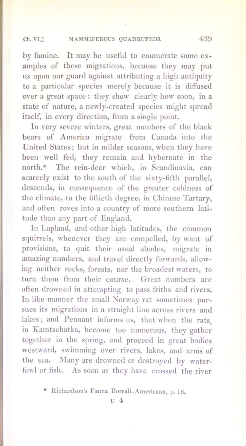 by famine. It may be useful to enumerate some ex- amples of these migrations, because they may put us upon our guard against attributing a high antiquity to a particular species merely because it is diffused over a great space : they show clearly how soon, in a state of nature, a newly-created species might spread itself, in every direction, from a single point. In very severe winters, great numbers of the black bears of America migrate from Canada into the United States; but in milder seasons, when they have been well fed, they remain and hybernate in the north.* The rein-deer which, in Scandinavia, can scarcely exist to the south of the sixty-fifth parallel, descends, in consequence of the greater coldness of the climate, to the fiftieth degree, in Chinese Tartary, and often roves into a country of more southern lati- tude than any part of England. In Lapland, and other high latitudes, the common squirrels, whenever they are compelled, by want of provisions, to quit their usual abodes, migrate in amazing numbers, and travel directly forwards, allow- ing neither rocks, forests, nor the broadest waters, to turn them from their course. Great numbers are often drowned in attempting to pass friths and rivers. In like manner the small Norway rat sometimes pur- sues its migrations in a straight line across rivers and lakes; and Pennant informs us, that when the rats in Kamtschatka, become too numerous, they gather together in the spring, and proceed in great bodies westward, swimming over rivers, lakes, and arms of the sea. Many are drowned or destroyed by water- fowl or fish. As soon as they have crossed the river * Richardson’s Fauna Boreali-Americana, p. 16.