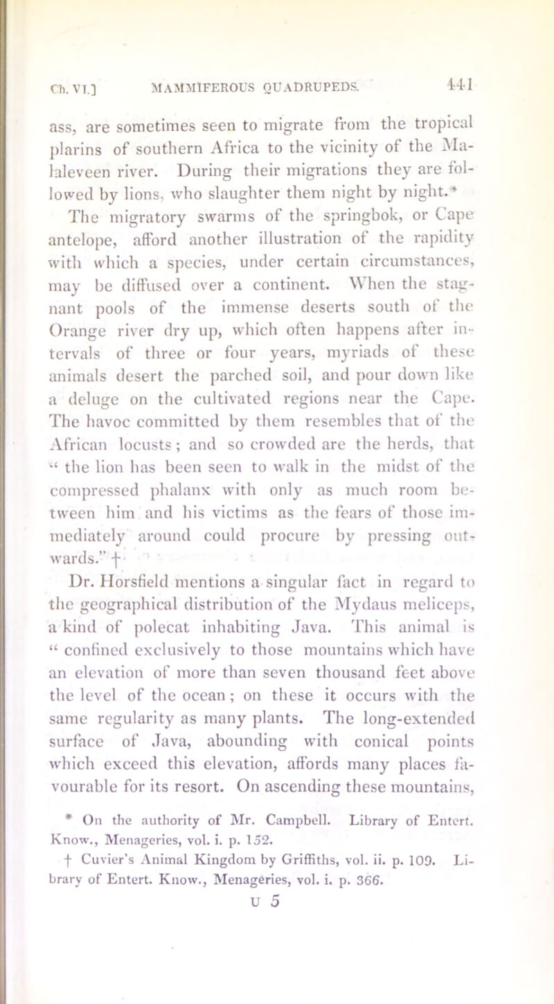 U1 ass, are sometimes seen to migrate from the tropical plarins of southern Africa to the vicinity of the Ma- laleveen river. During their migrations they are fol- lowed by lions, who slaughter them night by night.* The migratory swarms of the springbok, or Cape antelope, afford another illustration of the rapidity with which a species, under certain circumstances, may be diffused over a continent. When the stag- nant pools of the immense deserts south of the Orange river dry up, which often happens after in- tervals of three or four years, myriads of these animals desert the parched soil, and pour down like a deluge on the cultivated regions near the Cape. The havoc committed by them resembles that of the African locusts; and so crowded are the herds, that “ the lion has been seen to walk in the midst of the compressed phalanx with only as much room be- tween him and his victims as the fears of those im- mediately around could procure by pressing out- wards.” f Dr. Horsfield mentions a singular fact in regard to the geographical distribution of the Mydaus meliceps, a kind of polecat inhabiting Java. This animal is “ confined exclusively to those mountains which have an elevation of more than seven thousand feet above the level of the ocean; on these it occurs with the same regularity as many plants. The long-extended surface of Java, abounding with conical points which exceed this elevation, affords many places fa- vourable for its resort. On ascending these mountains, * On the authority of Mr. Campbell. Library of Entcrt. Know., Menageries, vol. i. p. 152. f Cuvier’s Animal Kingdom by Griffiths, vol. ii. p. 109. Li- brary of Entert. Know., Menageries, vol. i. p. 366. v 5