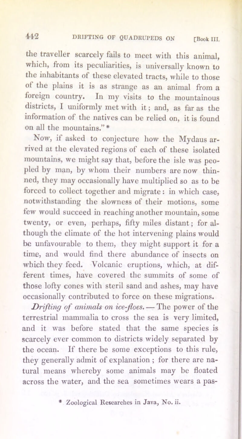 44-2 the traveller scarcely fails to meet with this animal, which, from its peculiarities, is universally known to the inhabitants of these elevated tracts, while to those °f the plains it is as strange as an animal from a foreign country. In my visits to the mountainous districts, I uniformly met with it; and, as far as the information of the natives can be relied on, it is found on all the mountains.” * Now, if asked to conjecture how the Mydaus ar- rived at the elevated regions of each of these isolated mountains, we might say that, before the isle was peo- pled by man, by whom their numbers are now thin- ned, they may occasionally have multiplied so as to be forced to collect together and migrate: in which case, notwithstanding the slowness of their motions, some few would succeed in reaching another mountain, some twenty, or even, perhaps, fifty miles distant; for al- though the climate of the hot intervening plains would be unfavourable to them, they might support it for a time, and would find there abundance of insects on which they feed. Volcanic eruptions, which, at dif- ferent times, have covered the summits of some of those lofty cones with steril sand and ashes, may have occasionally contributed to force on these migrations. Drifting of animals on ice-floes. — The power of the terrestrial mammalia to cross the sea is very limited, and it was before stated that the same species is scarcely ever common to districts widely separated by the ocean. If there be some exceptions to this rule, they generally admit of explanation ; for there are na- tural means whereby some animals may be floated across the water, and the sea sometimes wears a pas-