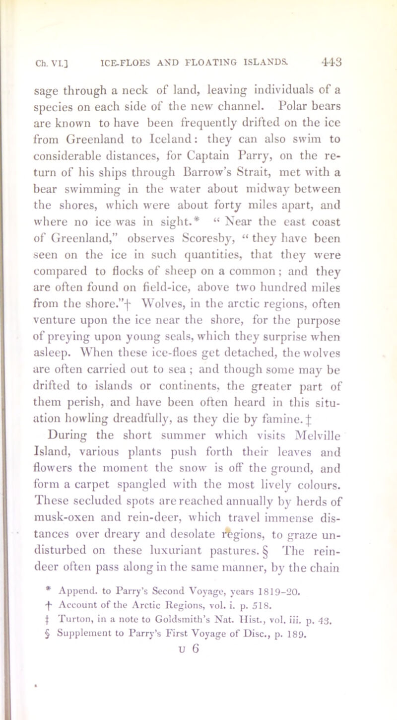 sage through a neck of land, leaving individuals of a species on each side of the new channel. Polar bears are known to have been frequently drifted on the ice from Greenland to Iceland: they can also swim to considerable distances, for Captain Parry, on the re- turn of his ships through Barrow’s Strait, met with a bear swimming in the water about midway between the shores, which were about forty miles apart, and where no ice was in sight.* “ Near the east coast of Greenland,” observes Scoresby, “ they have been seen on the ice in such quantities, that they were compared to flocks of sheep on a common; and they are often found on field-ice, above two hundred miles from the shore.”-}' Wolves, in the arctic regions, often venture upon the ice near the shore, for the purpose of preying upon young seals, which they surprise when asleep. When these ice-floes get detached, the wolves are often carried out to sea; and though some may be drifted to islands or continents, the greater part of them perish, and have been often heard in this situ- ation howling dreadfully, as they die by famine. J During the short summer which visits Melville Island, various plants push forth their leaves and flowers the moment the snow is oft’ the ground, and form a carpet spangled with the most lively colours. These secluded spots are reached annually by herds of musk-oxen and rein-deer, which travel immense dis- tances over dreary and desolate legions, to graze un- disturbed on these luxuriant pastures. § The rein- deer often pass along in the same manner, by the chain * Append, to Parry’s Second Voyage, years 1819-20. •f* Account of the Arctic Regions, vol. i. p. 518. I Turton, in a note to Goldsmith’s Nat. Hist., vol. iii. p. 43, § Supplement to Parry’s First Voyage of Disc., p. 189.