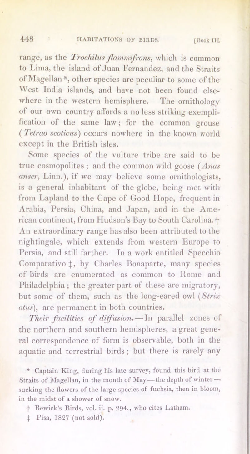 range, as the Trochilus flammifrons, which is common to Lima, the island of Juan Fernandez, and the Straits of Magellan*, other species are peculiar to some of the West India islands, and have not been found else- where in the western hemisphere. The ornithology of our own country affords a no less striking exempli- fication of the same law; for the common grouse ( Tetrao scoticus) occurs nowhere in the known world except in the British isles. Some species of the vulture tribe are said to be true cosmopolites ; and the common wild goose (Anus ntiser, Linn.), if we may believe some ornithologists, is a general inhabitant of the globe, being met with from Lapland to the Cape of Good Hope, frequent in Arabia, Persia, China, and Japan, and in the Ame- rican continent, from Hudson’s Bay to South Carolina, f An extraordinary range has also been attributed to the nightingale, which extends from western Europe to Persia, and still farther. In a work entitled Specchio Comparativo J, by Charles Bonaparte, many species of birds arc enumerated as common to Borne and Philadelphia ; the greater part of these are migratory, but some of them, such as the long-eared owl (Strix otus), are permanent in both countries. Their facilities of diffusion. — In parallel zones of the northern and southern hemispheres, a great gene- ral correspondence of form is observable, both in the aquatic and terrestrial birds ; but there is rarely any * Captain King, during his late survey, found this bird at the Straits of Magellan, in the month of May — the depth of winter — sucking the flowers of the large species of fuchsia, then in bloom, in the midst of a shower of snow. f Bewick’s Birds, vol. ii. p. 294., who cites Latham. 4 Pisa, 1827 (not sold).