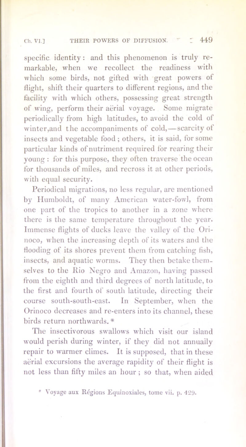 specific identity: and this phenomenon is truly re- markable, when we recollect the readiness with which some birds, not gifted with great powers of flight, shift their quarters to different regions, and the facility with which others, possessing great strength of wing, perform their aerial voyage. Some migrate periodically from high latitudes, to avoid the cold of winter,and the accompaniments of cold, — scarcity of insects and vegetable food ; others, it is said, for some particular kinds of nutriment required for rearing their young : for this purpose, they often traverse the ocean for thousands of miles, and recross it at other periods, with equal security. Periodical migrations, no less regular, are mentioned by Humboldt, of many American water-fowl, from one part of the tropics to another in a zone where there is the same temperature throughout the year. Immense flights of ducks leave the valley of the Ori- noco, when the increasing depth of its waters and the flooding of its shores prevent them from catching fish, insects, and aquatic worms. They then betake them- selves to the Rio Negro and Amazon, having passed from the eighth and third degrees of north latitude, to the first and fourth of south latitude, directing their course south-south-east. In September, when the Orinoco decreases and re-enters into its channel, these birds return northwards. * The insectivorous swallows which visit our island would perish during winter, if they did not annually repair to warmer climes. It is supposed, that in these aerial excursions the average rapidity of their flight is not less than fifty miles an hour ; so that, when aided * Voyage aux Regions Equinoxiales, tome vii. p. 429.