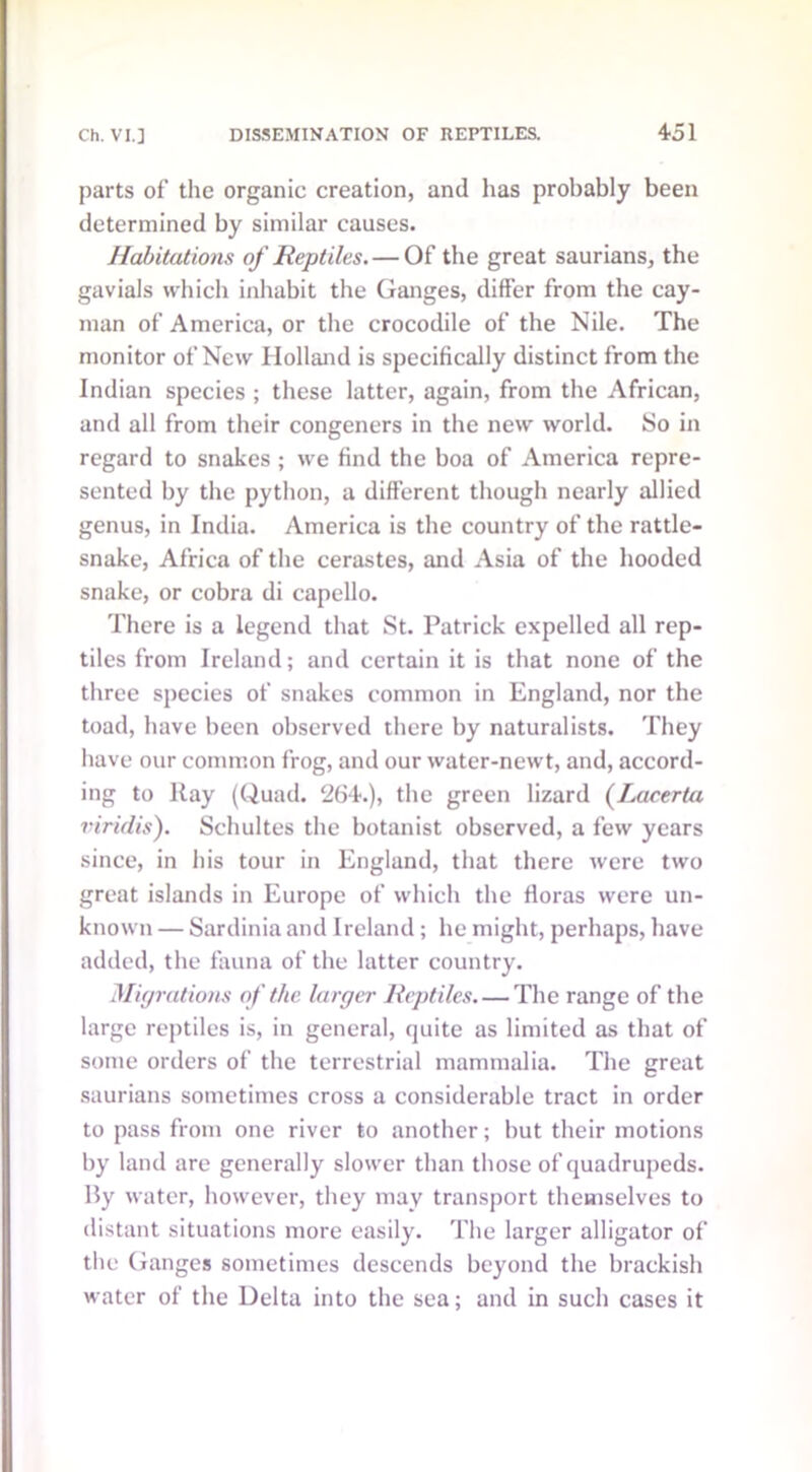 parts of the organic creation, and has probably been determined by similar causes. Habitations of Reptiles. — Of the great saurians, the gavials which inhabit the Ganges, differ from the cay- man of America, or the crocodile of the Nile. The monitor of New Holland is specifically distinct from the Indian species ; these latter, again, from the African, and all from their congeners in the new world. So in regard to snakes ; we find the boa of America repre- sented by the python, a different though nearly allied genus, in India. America is the country of the rattle- snake, Africa of the cerastes, and Asia of the hooded snake, or cobra di capello. There is a legend that St. Patrick expelled all rep- tiles from Ireland; and certain it is that none of the three species of snakes common in England, nor the toad, have been observed there by naturalists. They have our common frog, and our water-newt, and, accord- ing to Ray (Quad. 264.), the green lizard (Lacerta viridis). Schultes the botanist observed, a few years since, in his tour in England, that there were two great islands in Europe of which the floras were un- known — Sardinia and Ireland; he might, perhaps, have added, the fauna of the latter country. Migrations of the larger Reptiles The range of the large reptiles is, in general, quite as limited as that of some orders of the terrestrial mammalia. The great saurians sometimes cross a considerable tract in order to pass from one river to another; but their motions by land are generally slower than those of quadrupeds. By water, however, they may transport themselves to distant situations more easily. The larger alligator of the Ganges sometimes descends beyond the brackish water of the Delta into the sea; and in such cases it