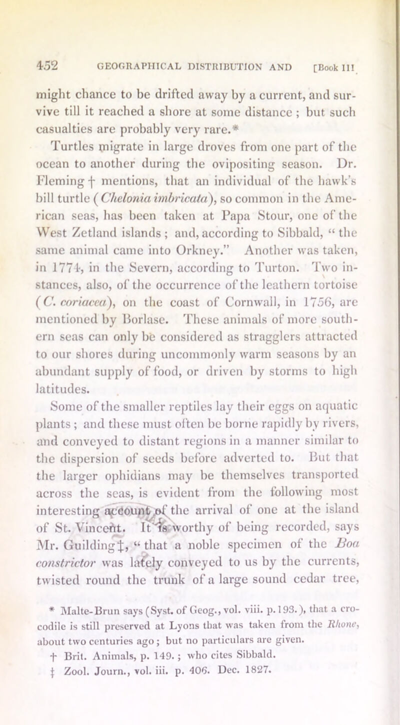 might chance to be drifted away by a current, and sur- vive till it reached a shore at some distance ; but such casualties are probably very rare.* Turtles ungrate in large droves from one part of the ocean to another during the ovipositing season. Dr. Fleming f mentions, that an individual of the hawk’s bill turtle ( Chelonia imbricata), so common in the Ame- rican seas, has been taken at Papa Stour, one of the West Zetland islands ; and, according to Sibbald, “ the same animal came into Orkney.” Another was taken, in 1774, in the Severn, according to Turton. Two in- stances, also, of the occurrence of the leathern tortoise (C. coriacea), on the coast of Cornwall, in 1756, arc mentioned by Borlase. These animals of more south- ern seas can only be considered as stragglers attracted to our shores during uncommonly warm seasons by an abundant supply of food, or driven by storms to high latitudes. Some of the smaller reptiles lay their eggs on aquatic plants; and these must often be borne rapidly by rivers, and conveyed to distant regions in a manner similar to the dispersion of seeds before adverted to. But that the larger ophidians may be themselves transported across the seas, is evident from the following most interesting account .of the arrival of one at the island of St. Vinccht. It'^s;worthy of being recorded, says Mr. GuildingJ, “that a noble specimen of the Boa constrictor was lately conveyed to us by the currents, twisted round the trunk of a large sound cedar tree, * Malte-Brun says (Syst. of Geog., vol. viii. p. 193.), that a cro- codile is still preserved at Lyons that was taken from the Rhone, about two centuries ago; but no particulars arc given. -f- Brit. Animals, p. 149.; who cites Sibbald. J Zool. Journ., vol. iii. p. 406. Dec. 1827.