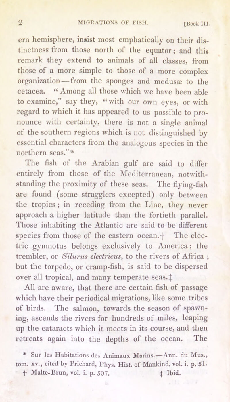 ern hemisphere, insist most emphatically on their dis- tinctness from those north of the equator; and this remark they extend to animals of all classes, from those of a more simple to those of a more complex organization — from the sponges and medusa; to the cetacea. “ Among all those which we have been able to examine,” say they, “ with our own eyes, or with regard to which it has appeared to us possible to pro- nounce with certainty, there is not a single animal of the southern regions which is not distinguished by essential characters from the analogous species in the northern seas.”* The fish of the Arabian gulf are said to differ entirely from those of the Mediterranean, notwith- standing the proximity of these seas. The flying-fish arc found (some stragglers excepted) only between the tropics ; in receding from the Line, they never approach a higher latitude than the fortieth parallel. Those inhabiting the Atlantic arc said to be different species from those of the eastern ocean, -j- The elec- tric gymnotus belongs exclusively to America; the trembler, or Silurus electricus, to the rivers of Africa ; but the torpedo, or cramp-fish, is said to be dispersed over all tropical, and many temperate seas.^: All are aware, that there are certain fish of passage which have their periodical migrations, like some tribes of birds. The salmon, towards the season of spawn- ing, ascends the rivers for hundreds of miles, leaping up the cataracts which it meets in its course, and then retreats again into the depths of the ocean. The * Sur les Habitations des Animaux Marins.—Ann. du Mus., tom. xv., cited by Prichard, Phys. Hist, of Mankind, vol. i. p. 51. f Malte-Brun, vol. i. p. 507. $ Ibid.