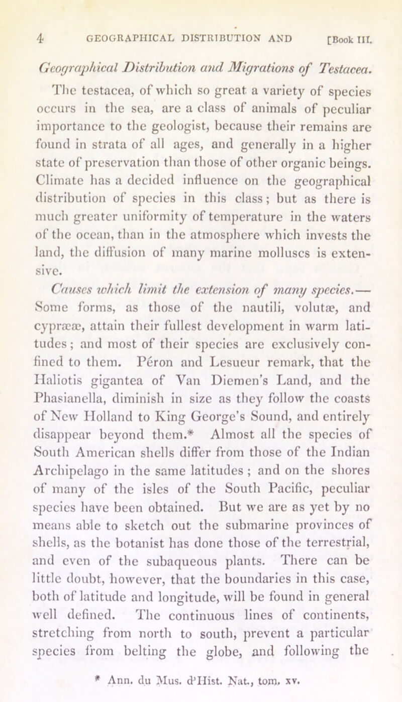 Geographical Distribution and Migrations of Testacca. The testacea, of which so great, a variety of species occurs in the sea, are a class of animals of peculiar importance to the geologist, because their remains are found in strata of all ages, and generally in a higher state of preservation than those of other organic beings. Climate has a decided influence on the geographical distribution of species in this class; but as there is much greater uniformity of temperature in the waters of the ocean, than in the atmosphere which invests the land, the diffusion of many marine molluscs is exten- sive. Causes which limit the extension of many species.— Some forms, as those of the nautili, voluta?, and cypncae, attain their fullest development in warm lati- tudes; and most of their species are exclusively con- fined to them. Peron and Lesueur remark, that the Haliotis gigantea of Van Diemen’s Land, and the Phasianella, diminish in size as they follow the coasts of New Holland to King George’s Sound, and entirely disappear beyond them.* Almost all the species of South American shells differ from those of the Indian Archipelago in the same latitudes ; and on the shores of many of the isles of the South Pacific, peculiar species have been obtained. But we are as yet by no means able to sketch out the submarine provinces of shells, as the botanist has done those of the terrestrial, and even of the subaqueous plants. There can be little doubt, however, that the boundaries in this case, both of latitude and longitude, will be found in general well defined. The continuous lines of continents, stretching from north to south, prevent a particular species from belting the globe, and following the * Ann. du Mus. d’Hist. Nat., tom. xv.