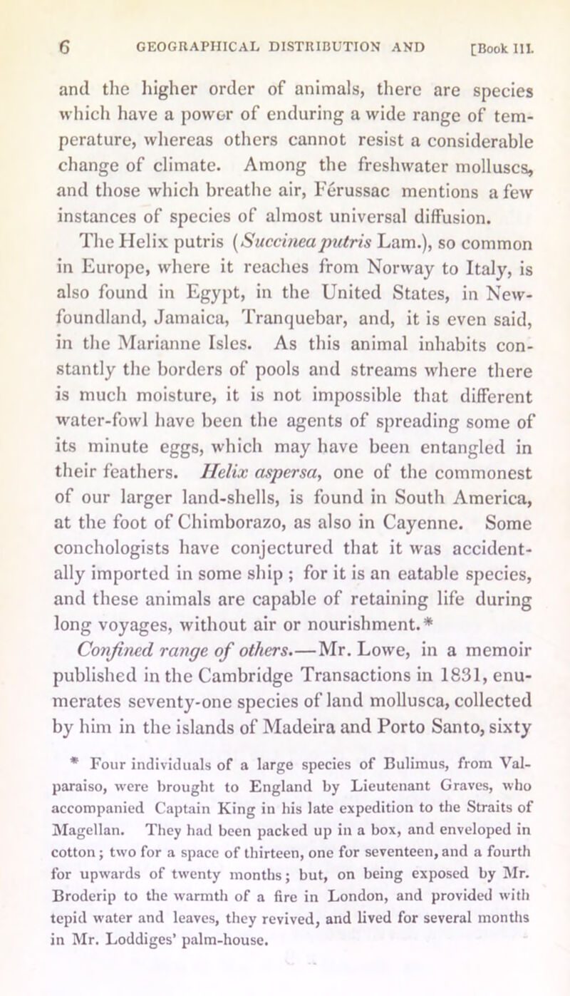 and the higher order of animals, there are species which have a power of enduring a wide range of tem- perature, whereas others cannot resist a considerable change of climate. Among the freshwater molluscs, and those which breathe air, Ferussac mentions a few instances of species of almost universal diffusion. The Helix putris (Succineapntris Lam.), so common in Europe, where it reaches from Norway to Italy, is also found in Egypt, in the United States, in New- foundland, Jamaica, Tranquebar, and, it is even said, in the Marianne Isles. As this animal inhabits con- stantly the borders of pools and streams where there is much moisture, it is not impossible that different water-fowl have been the agents of spreading some of its minute eggs, which may have been entangled in their feathers. Helix aspersa, one of the commonest of our larger land-shells, is found in South America, at the foot of Chimborazo, as also in Cayenne. Some conchologists have conjectured that it was accident- ally imported in some ship ; for it is an eatable species, and these animals are capable of retaining life during long voyages, without air or nourishment.* Confined range of others.—Mr. Lowe, in a memoir published in the Cambridge Transactions in 1831, enu- merates seventy-one species of land mollusca, collected by him in the islands of Madeira and Porto Santo, sixty * Four individuals of a large species of Bulimus, from Val- paraiso, were brought to England by Lieutenant Graves, who accompanied Captain King in his late expedition to the Straits of Magellan. They had been packed up in a box, and enveloped in cotton; two for a space of thirteen, one for seventeen, and a fourth for upwards of twenty months; but, on being exposed by Mr. Broderip to the warmth of a fire in London, and provided with tepid water and leaves, they revived, and lived for several months in Mr. Loddiges’ palm-house.