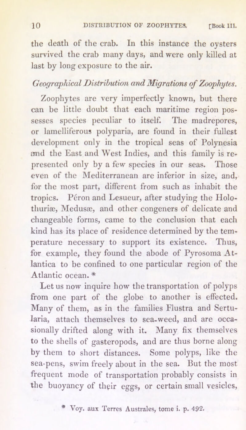 the death of the crab. In this instance the oysters survived the crab many days, and were only killed at last by long exposure to the air. Geographical Distribution and Migrations of Zoophytes. Zoophytes are very imperfectly known, but there can be little doubt that each maritime region pos- sesses species peculiar to itself. The madrepores, or lamelliferous polyparia, are found in their fullest development only in the tropical seas of Polynesia imd the East and West Indies, and this family is re- presented only by a few species in our seas. Those even of the Mediterranean are inferior in size, and, for the most part, different from such as inhabit the tropics. Peron and Lesueur, after studying the IIolo- thuriae, Medusae, and other congeners of delicate and changeable forms, came to the conclusion that each kind has its place of residence determined by the tem- perature necessary to support its existence. Thus, for example, they found the abode of Pyrosoma At- lantica to be confined to one particular region of the Atlantic ocean. * Let us now inquire how the transportation of polyps from one part of the globe to another is effected. Many of them, as in the families Flustra and Sertu- laria, attach themselves to sea-weed, and are occa- sionally drifted along with it. Many fix themselves to the shells of gasteropods, and are thus borne along by them to short distances. Some polyps, like the sea-pens, swim freely about in the sea. But the most frequent mode of transportation probably consists in the buoyancy of thpir eggs, or certain small vesicles, * Voy. aux Terrcs Australes, tome i. p. 492.