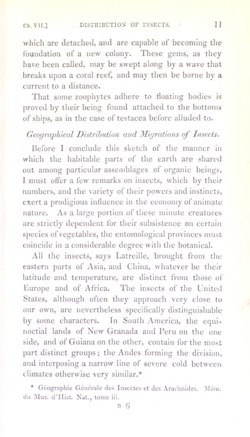 which are detached, and are capable of becoming the foundation of a new colony. These gems, as they have been called, may be swept along by a wave that breaks upon a coral reef, and may then be borne by a current to a distance. That some zoophytes adhere to floating bodies is proved by their being found attached to the bottoms of ships, as in the case of testacea before alluded to. Geographical Distribution and Migrations of Insects. Before I conclude this sketch of the manner in which the habitable parts of the earth are shared out among particular assemblages of organic beings, I must offer a few remarks on insects, which by their numbers, and the variety of their powers and instincts, exert a prodigious influence in the economy of animate nature. As a large portion of these minute creatures are strictly dependent for their subsistence on certain species of vegetables, the entomological provinces must coincide in a considerable degree with the botanical. All the insects, says Latreille, brought from the eastern parts of Asia, and China, whatever be their latitude and temperature, are distinct from those of Europe and of Africa. The insects of the United States, although often they approach very close to our own, are nevertheless specifically distinguishable by some characters. In South America, the equi- noctial lands of New Granada and Peru on the one side, and of Guiana on the other, contain for the most part distinct groups; the Andes forming the division, and interposing a narrow line of severe cold between climates otherwise very similar.* * Geographic Generale des Inscctes et des Araehnides. Mem. du Mus. d’llist. Nat., tome iii. B 6