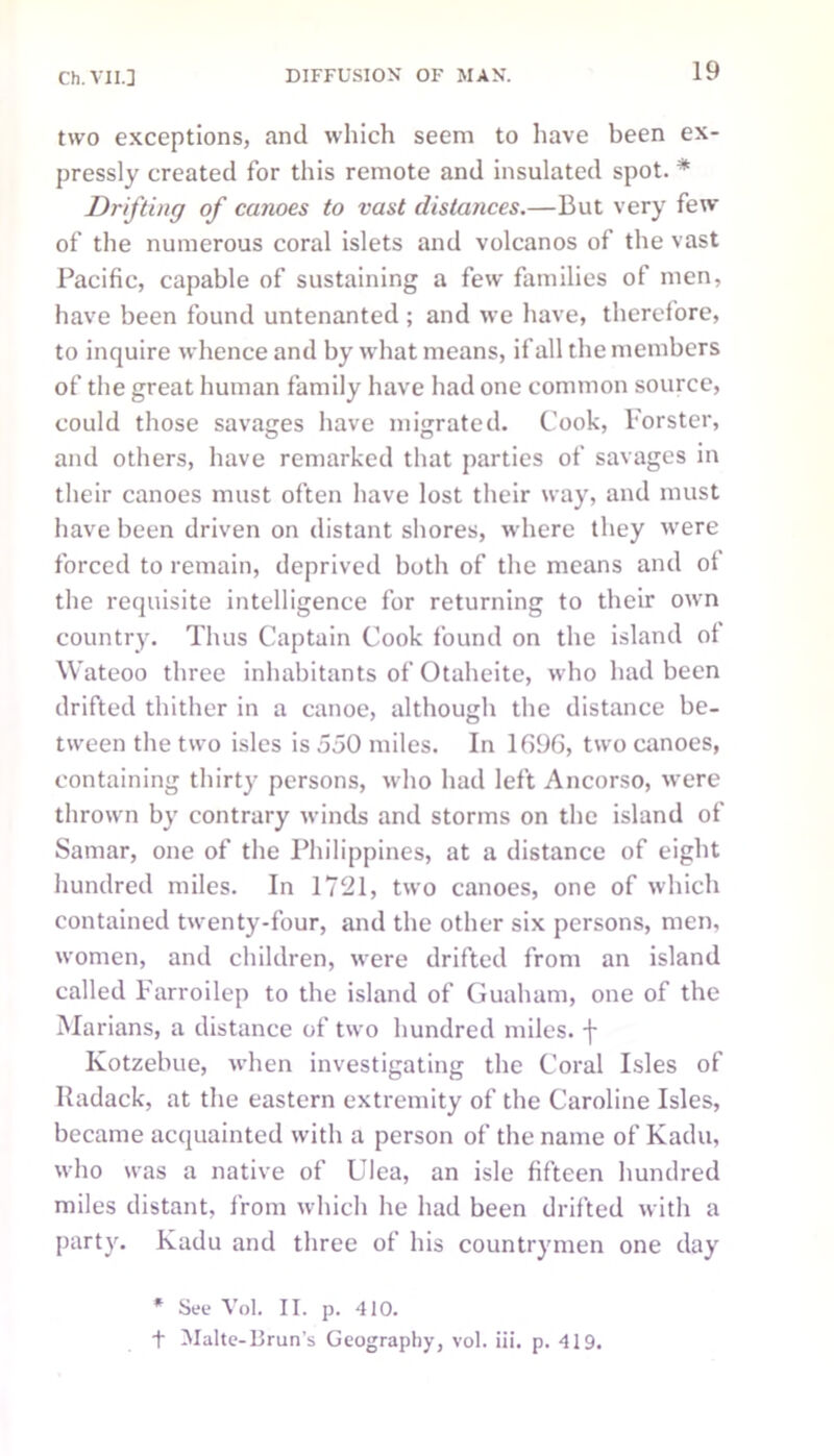 two exceptions, and which seem to have been ex- pressly created for this remote and insulated spot. * Drifting of canoes to vast distances.—But very few of the numerous coral islets and volcanos of the vast Pacific, capable of sustaining a few families of men, have been found untenanted ; and we have, therefore, to inquire whence and by what means, if all the members of the great human family have had one common source, could those savages have migrated. Cook, Forster, and others, have remarked that parties of savages in their canoes must often have lost their way, and must have been driven on distant shores, where they were forced to remain, deprived both of the means and of the requisite intelligence for returning to their own country. Thus Captain Cook found on the island of Wateoo three inhabitants of Otaheite, who had been drifted thither in a canoe, although the distance be- tween the two isles is 550 miles. In 1096, two canoes, containing thirty persons, who had left Ancorso, were thrown by contrary winds and storms on the island of Samar, one of the Philippines, at a distance of eight hundred miles. In 1721, two canoes, one of which contained twenty-four, and the other six persons, men, women, and children, were drifted from an island called Farroilep to the island of Guaham, one of the Marians, a distance of two hundred miles, f Kotzebue, when investigating the Coral Isles of Radack, at the eastern extremity of the Caroline Isles, became acquainted with a person of the name of Kadu, who was a native of Ulea, an isle fifteen hundred miles distant, from which he had been drifted with a party. Kadu and three of his countrymen one day * See Vol. II. p. 410. t Malte-Brun’s Geography, vol. iii. p. 419.