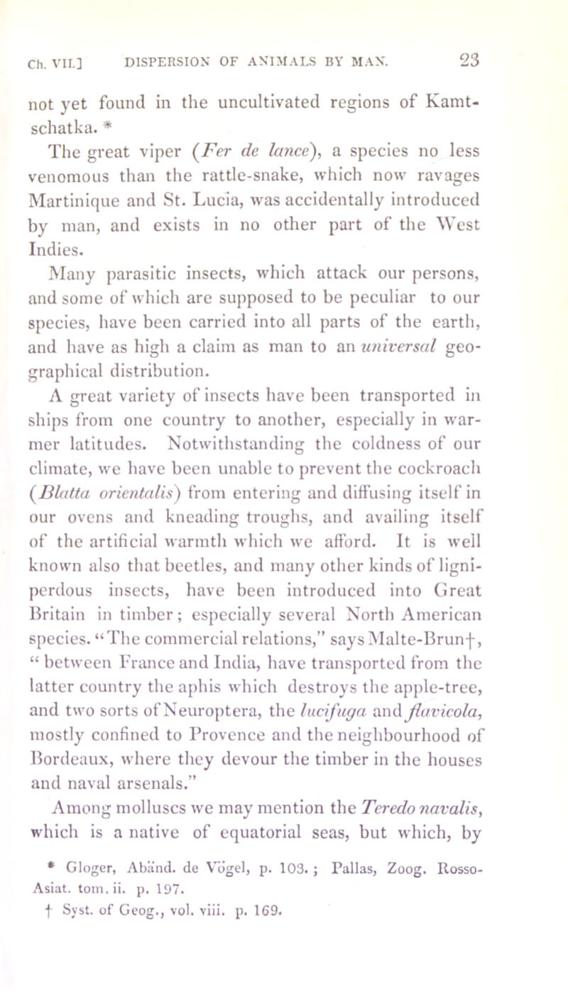 not yet found in the uncultivated regions of Kamt- schatka. * The great viper (Fer de lance), a species no less venomous than the rattle-snake, which now ravages Martinique and St. Lucia, was accidentally introduced by man, and exists in no other part of the West Indies. Many parasitic insects, which attack our persons, and some of which are supposed to be peculiar to our species, have been carried into all parts of the earth, and have as high a claim as man to an universal geo- graphical distribution. A great variety of insects have been transported in ships from one country to another, especially in war- mer latitudes. Notwithstanding the coldness of our climate, we have been unable to prevent the cockroach (Blatta orientalis) from entering and diffusing itself in our ovens and kneading troughs, and availing itself of the artificial warmth which we afford. It is well known also that beetles, and many other kinds of ligni- pcrdous insects, have been introduced into Great Britain in timber; especially several North American species. “The commercial relations,” says Malte-Brunf, “ between France and India, have transported from the latter country the aphis which destroys the apple-tree, and two sorts of Neuroptera, the lucfuga and Jiavicola, mostly confined to Provence and the neighbourhood of Bordeaux, where they devour the timber in the houses and naval arsenals.” Among molluscs we may mention the Teredo navalis, which is a native of equatorial seas, but which, by * Gloger, Abifnd. de Vogel, p. 103. ; Pallas, Zoog. Rosso- Asiat. tom.ii. p. 197. f Syst. of Geog., vol. viii. p. 169.