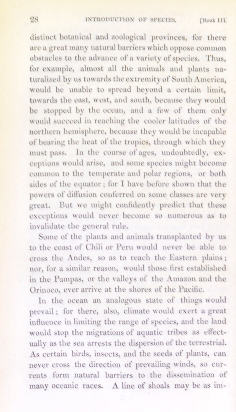 2S istiioihttion of scrams. distinct hotmiicttl aiul zoological provinces, tor there are a great many natural barriers which oppose common obstacles to the advance of a variet y of species. Thus, for example, almost all the animals ami plants na- turalized by us towards the extremity of South Vmerica, would be unable to spread beyond a certain limit, towards the east, west, and south, because they would be stopped by the ocean, and a few of them only would succeed in reaching the cooler latitudes of the northern hemisphere, because they would be incapable of bearing the heat of the tropics, through which they must pass. In tin' course of ages, undoubtedly, ex- ceptions would arise, and some species might become common to the temperate and polar regions, or both sides of the equator; for l have before shown that the powers of diffusion conferred on some classes are very great. l»ut we might confidently predict that these exceptions would never become so numerous as to invalidate the general rule. Some of the plants and animals transplanted by us to the coast of C'hili or Peru would never be able to cross the Andes, so as to reach the Kustern plains; nor, for a similar reason, would those first established in the Pampas, or the valleys of the Amazon and the Orinoco, ever arrive at the shores of the Pacific. In the ocean an analogous state of things would prevail; for there, also, climate would exert a great influence in limiting the range of species, and the land would stop the migrations of aquatic tribes as effect- ually as the sea arrests the dispersion of the terrestrial. As certain birds, insects, and the seeds of plants, can never cross the direction of prevailing winds, so cur- rents form natural barriers to the dissemination of many oceanic races. A line of shoals may be as ini-