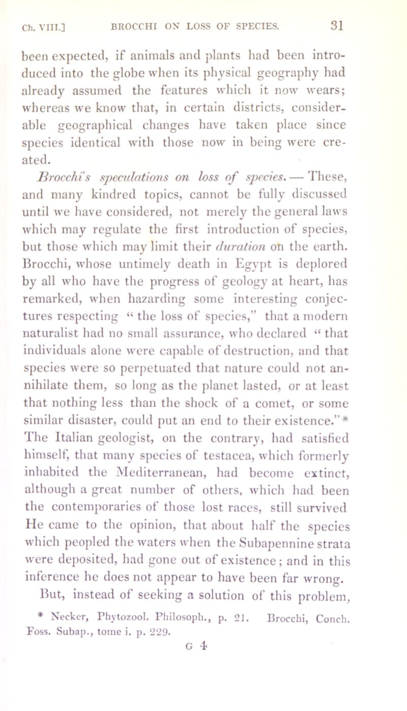 been expected, if animals and plants had been intro- duced into the globe when its physical geography had already assumed the features which it now wears; whereas we know that, in certain districts, consider- able geographical changes have taken place since species identical with those now in being were cre- ated. ]Irocchi's speculations on loss of species. — These, and many kindred topics, cannot be fully discussed until we have considered, not merely the general laws which may regulate the first introduction of species, but those which may limit their duration on the earth. Brocchi, whose untimely death in Egypt is deplored by all who have the progress of geology at heart, has remarked, when hazarding some interesting conjec- tures respecting “ the loss of species,” that a modern naturalist had no small assurance, who declared “ that individuals alone were capable of destruction, and that species were so perpetuated that nature could not an- nihilate them, so long as the planet lasted, or at least that nothing less than the shock of a comet, or some similar disaster, could put an end to their existence.”* The Italian geologist, on the contrary, had satisfied himself, that many species of testacea, which formerly inhabited the Mediterranean, had become extinct, although a great number of others, which had been the contemporaries of those lost races, still survived He came to the opinion, that about half the species which peopled the waters when the Subapennine strata were deposited, had gone out of existence; and in this inference he does not appear to have been far wrong. But, instead of seeking a solution of this problem, * Neclcer, Phytozool. Philosoph., p. 21. Brocchi, Conch. Foss. Subap., tome i. p. 229. G 4