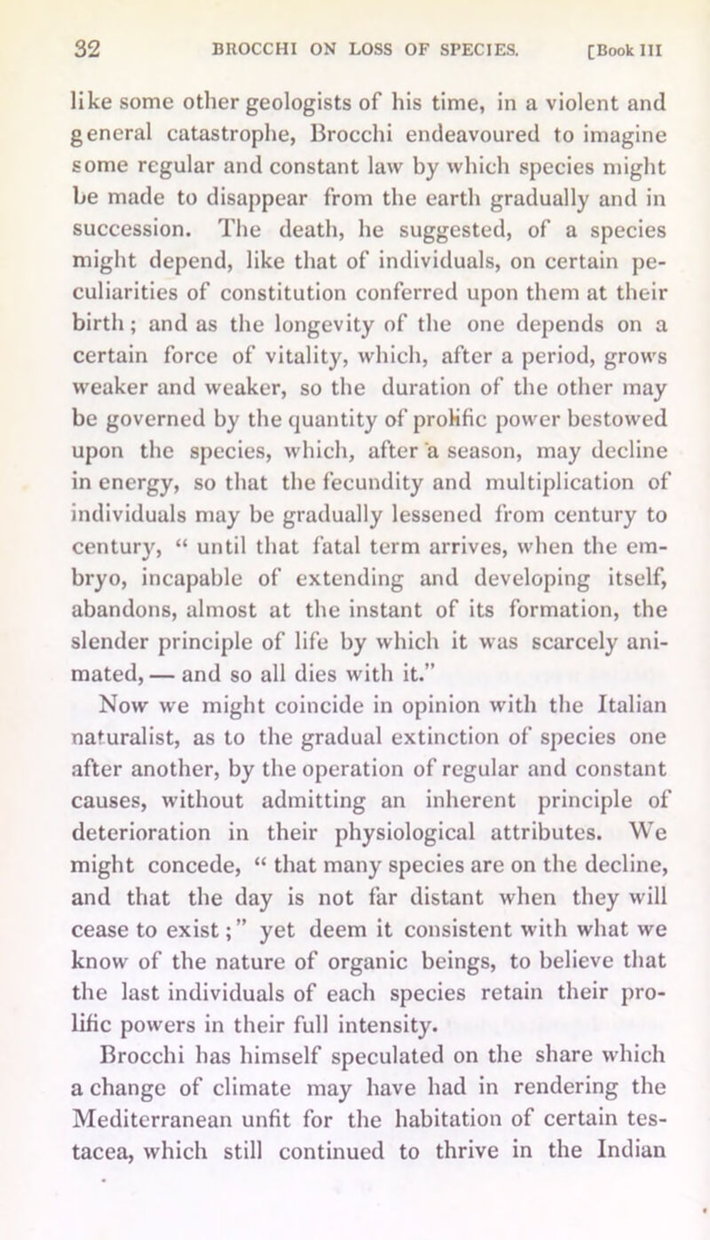 like some other geologists of his time, in a violent and general catastrophe, Brocchi endeavoured to imagine some regular and constant law by which species might be made to disappear from the earth gradually and in succession. The death, he suggested, of a species might depend, like that of individuals, on certain pe- culiarities of constitution conferred upon them at their birth; and as the longevity of the one depends on a certain force of vitality, which, after a period, grows weaker and weaker, so the duration of the other may be governed by the quantity of prolific power bestowed upon the species, which, after a season, may decline in energy, so that the fecundity and multiplication of individuals may be gradually lessened from century to century, “ until that fatal term arrives, when the em- bryo, incapable of extending and developing itself, abandons, almost at the instant of its formation, the slender principle of life by which it was scarcely ani- mated, — and so all dies with it.” Now we might coincide in opinion with the Italian naturalist, as to the gradual extinction of species one after another, by the operation of regular and constant causes, without admitting an inherent principle of deterioration in their physiological attributes. We might concede, “ that many species are on the decline, and that the day is not far distant when they will cease to exist;” yet deem it consistent with what we know of the nature of organic beings, to believe that the last individuals of each species retain their pro- lific powers in their full intensity. Brocchi has himself speculated on the share which a change of climate may have had in rendering the Mediterranean unfit for the habitation of certain tes- tacea, which still continued to thrive in the Indian