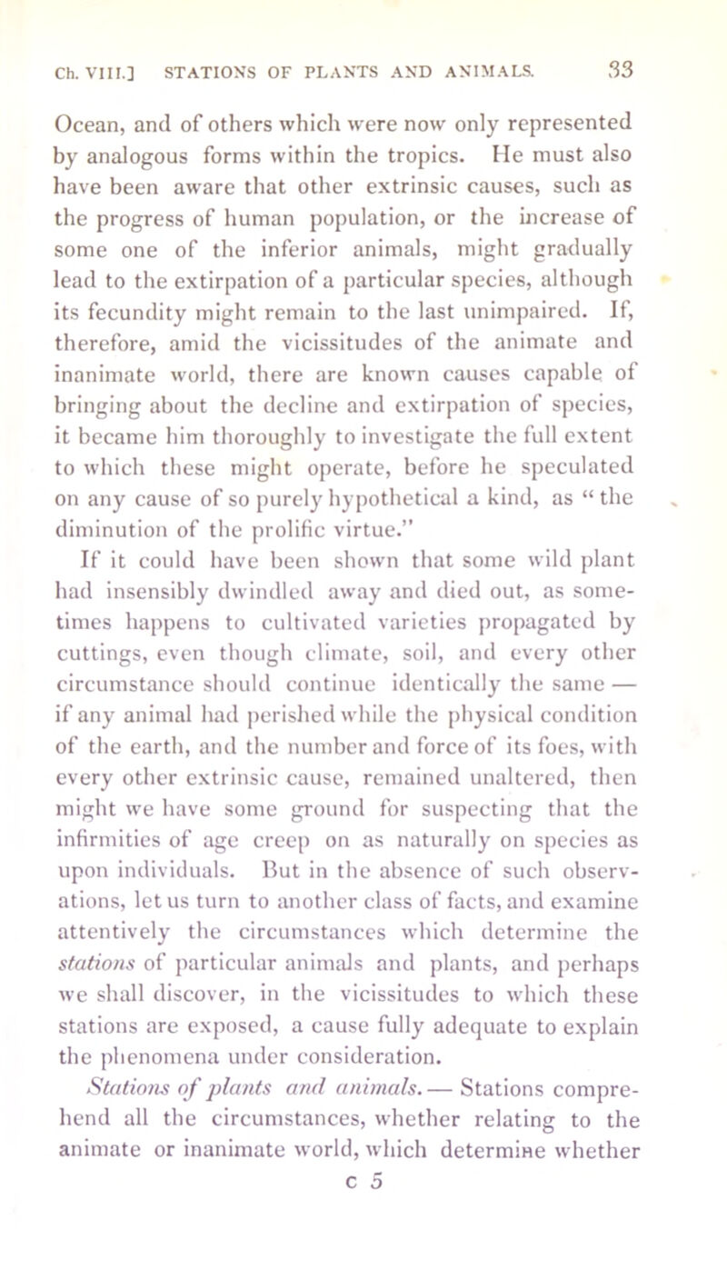 Ocean, and of others which were now only represented by analogous forms within the tropics. He must also have been aware that other extrinsic causes, such as the progress of human population, or the increase of some one of the inferior animals, might gradually lead to the extirpation of a particular species, although its fecundity might remain to the last unimpaired. If, therefore, amid the vicissitudes of the animate and inanimate world, there are known causes capable of bringing about the decline and extirpation of species, it became him thoroughly to investigate the full extent to which these might operate, before he speculated on any cause of so purely hypothetical a kind, as “ the diminution of the prolific virtue.” If it could have been shown that some wild plant had insensibly dwindled away and died out, as some- times happens to cultivated varieties propagated by cuttings, even though climate, soil, and every other circumstance should continue identically the same — if any animal had perished while the physical condition of the earth, and the number and force of its foes, with every other extrinsic cause, remained unaltered, then might we have some ground for suspecting that the infirmities of age creep on as naturally on species as upon individuals. But in the absence of such observ- ations, let us turn to another class of facts, and examine attentively the circumstances which determine the stations of particular animals and plants, and perhaps we shall discover, in the vicissitudes to which these stations are exposed, a cause fully adequate to explain the phenomena under consideration. Stations of plants and animals. — Stations compre- hend all the circumstances, whether relating to the animate or inanimate world, which determine whether