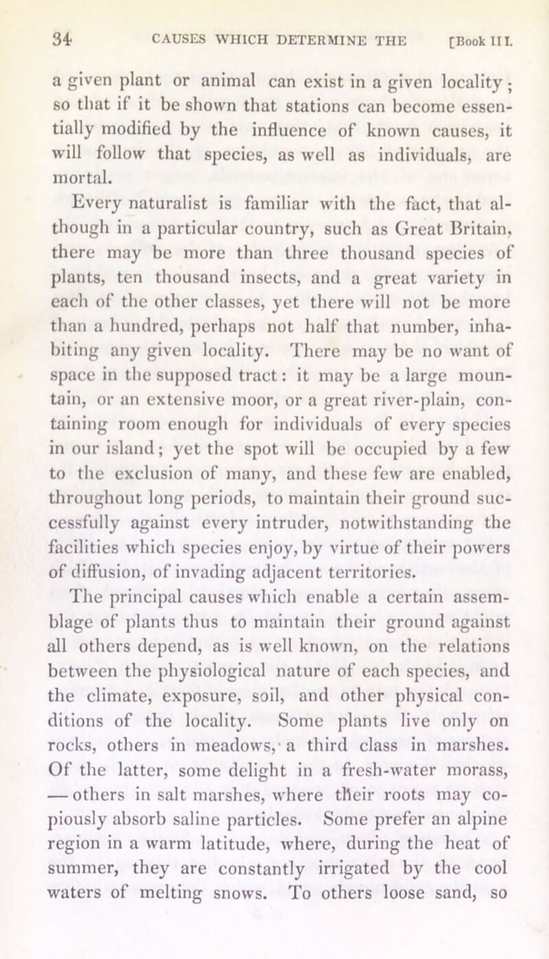 34- a given plant or animal can exist in a given locality ; so that if it be shown that stations can become essen- tially modified by the influence of known causes, it will follow that species, as well as individuals, are mortal. Every naturalist is familiar with the fact, that al- though in a particular country, such as Great Britain, there may be more than three thousand species of plants, ten thousand insects, and a great variety in each of the other classes, yet there will not be more than a hundred, perhaps not half that number, inha- biting any given locality. There may be no want of space in the supposed tract: it may be a large moun- tain, or an extensive moor, or a great river-plain, con- taining room enough for individuals of every species in our island; yet the spot will be occupied by a few to the exclusion of many, and these few are enabled, throughout long periods, to maintain their ground suc- cessfully against every intruder, notwithstanding the facilities which species enjoy, by virtue of their powers of diffusion, of invading adjacent territories. The principal causes which enable a certain assem- blage of plants thus to maintain their ground against all others depend, as is well known, on the relations between the physiological nature of each species, and the climate, exposure, soil, and other physical con- ditions of the locality. Some plants live only on rocks, others in meadows,' a third class in marshes. Of the latter, some delight in a fresh-water morass, — others in salt marshes, where their roots may co- piously absorb saline particles. Some prefer an alpine region in a warm latitude, where, during the heat of summer, they are constantly irrigated by the cool waters of melting snows. To others loose sand, so