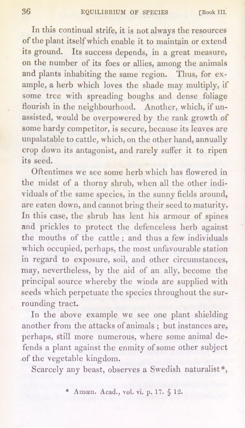 In this continual strife, it is not always the resources of the plant itself which enable it to maintain or extend its ground. Its success depends, in a great measure, on the number of its foes or allies, among the animals and plants inhabiting the same region. Thus, for ex- ample, a herb which loves the shade may multiply, if some tree with spreading boughs and dense foliage flourish in the neighbourhood. Another, which, if un- assisted, would be overpowered by the rank growth of some hardy competitor, is secure, because its leaves are unpalatable to cattle, which, on the other hand, annually crop down its antagonist, and rarely suffer it to ripen its seed. Oftentimes we see some herb which has flowered in the midst of a thorny shrub, when all the other indi- viduals of the same species, in the sunny fields around, are eaten down, and cannot bring their seed to maturity. In this case, the shrub has lent his armour of spines and prickles to protect the defenceless herb against the mouths of the cattle ; and thus a few individuals which occupied, perhaps, the most unfavourable station in regard to exposure, soil, and other circumstances, may, nevertheless, by the aid of an ally, become the principal source whereby the winds are supplied with seeds which perpetuate the species throughout the sur- rounding tract. In the above example we see one plant shielding another from the attacks of animals ; but instances are, perhaps, still more numerous, where some animal de- fends a plant against the enmity of some other subject of the vegetable kingdom. Scarcely any beast, observes a Swedish naturalist*, * Amcen. Acad., vol. vi. p. 17. § 12.