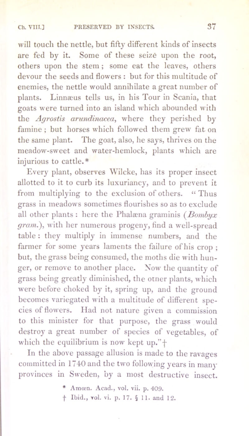 will touch the nettle, but fifty different kinds of insects are fed by it. Some of these seizO upon the root, others upon the stem ; some eat the leaves, others devour the seeds and flowers : but for this multitude of enemies, the nettle would annihilate a great number of plants. Linnams tells us, in his Tour in Scania, that goats were turned into an island which abounded with the Agrostis arundinacea, where they perished by famine ; but horses which followed them grew fat on the same plant. The goat, also, he says, thrives on the meadow-sweet and water-hemlock, plants which are injurious to cattle.* Every plant, observes Wilcke, has its proper insect allotted to it to curb its luxuriancy, and to prevent it from multiplying to the exclusion of others. “ Thus grass in meadows sometimes flourishes so as to exclude all other plants : here the Phalaena graminis (Bombyx gram.), with her numerous progeny, find a well-spread table : they multiply in immense numbers, and the farmer for some years laments the failure of his crop ; but, the grass being consumed, the moths die with hun- ger, or remove to another place. Now the quantity of grass being greatly diminished, the otner plants, which were before choked by it, spring up, and the ground becomes variegated with a multitude of different spe- cies of flowers. Had not nature given a commission to this minister for that purpose, the grass would destroy a great number of species of vegetables, of which the equilibrium is now kept up.”-j- In the above passage allusion is made to the ravages committed in 174-0 and the two following years in many provinces in Sweden, by a most destructive insect. * Amoen. Acad., vol. vii. p. 409. f Ibid., rol. vi. p. 17. § II. and 12.