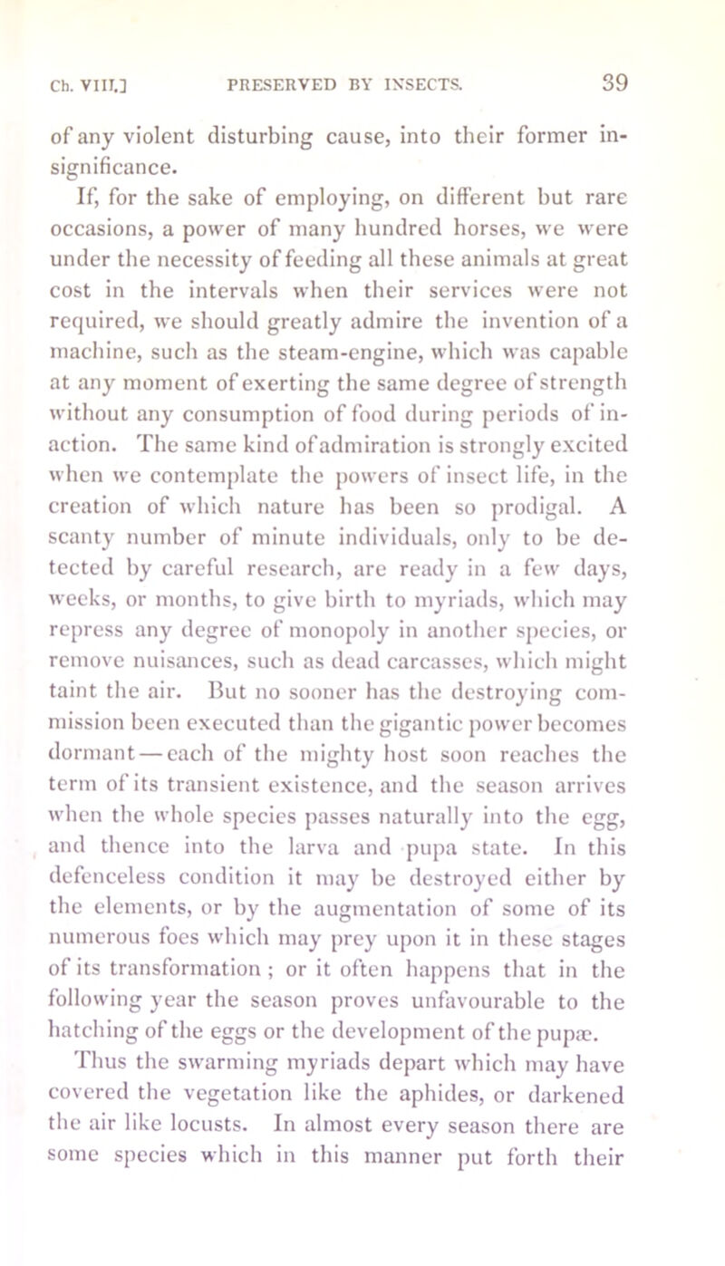 of any violent disturbing cause, into their former in- significance. If, for the sake of employing, on different hut rare occasions, a power of many hundred horses, we were under the necessity of feeding all these animals at great cost in the intervals when their services were not required, we should greatly admire the invention of a machine, such as the steam-engine, which was capable at any moment of exerting the same degree of strength without any consumption of food during periods of in- action. The same kind of admiration is strongly excited when we contemplate the powers of insect life, in the creation of which nature has been so prodigal. A scanty number of minute individuals, only to he de- tected by careful research, are ready in a few days, weeks, or months, to give birth to myriads, which may repress any degree of monopoly in another species, or remove nuisances, such as dead carcasses, which might taint the air. But no sooner has the destroying com- mission been executed than the gigantic power becomes dormant — each of the mighty host soon reaches the term of its transient existence, and the season arrives when the whole species passes naturally into the egg, and thence into the larva and pupa state. In this defenceless condition it may he destroyed either by the elements, or by the augmentation of some of its numerous foes which may prey upon it in these stages of its transformation; or it often happens that in the following year the season proves unfavourable to the hatching of the eggs or the development of the pupae. Thus the swarming myriads depart which may have covered the vegetation like the aphides, or darkened the air like locusts. In almost every season there are some species which in this manner put forth their