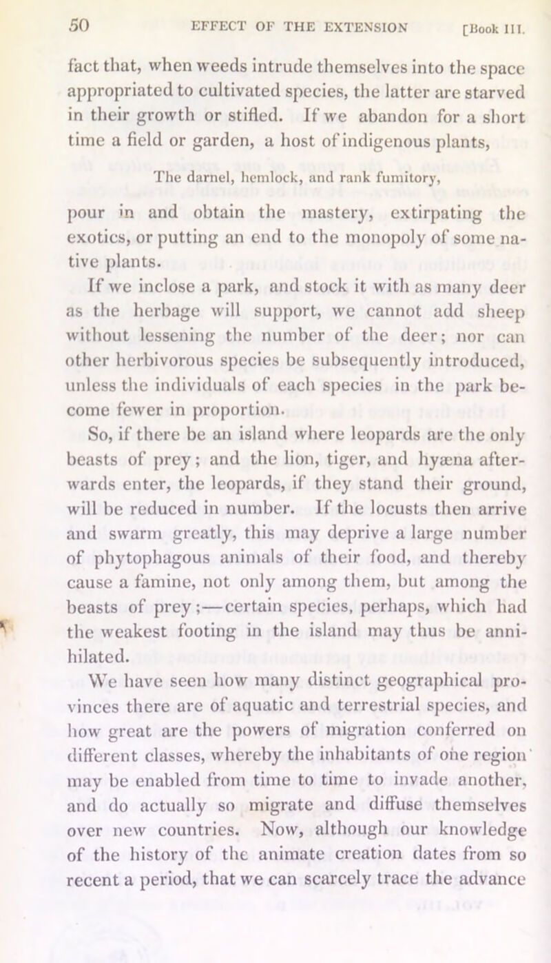 fact that, when weeds intrude themselves into the space appropriated to cultivated species, the latter are starved in their growth or stifled. If we abandon for a short time a field or garden, a host of indigenous plants, The darnel, hemlock, and rank fumitory, pour in and obtain the mastery, extirpating the exotics, or putting an end to the monopoly of some na- tive plants. If we inclose a park, and stock it with as many deer as the herbage will support, we cannot add sheep without lessening the number of the deer; nor can other herbivorous species be subsequently introduced, unless the individuals of each species in the park be- come fewer in proportion. So, if there be an island where leopards are the only beasts of prey; and the lion, tiger, and hyaena after- wards enter, the leopards, if they stand their ground, will be reduced in number. If the locusts then arrive and swarm greatly, this may deprive a large number of phytophagous animals of their food, and thereby cause a famine, not only among them, but among the beasts of prey;—certain species, perhaps, which had the weakest footing in the island may thus be anni- hilated. We have seen how many distinct geographical pro- vinces there are of aquatic and terrestrial species, and how great are the powers of migration conferred on different classes, whereby the inhabitants of one region may be enabled from time to time to invade another, and do actually so migrate and diffuse themselves over new countries. Now, although our knowledge of the history of the animate creation dates from so recent a period, that we can scarcely trace the advance