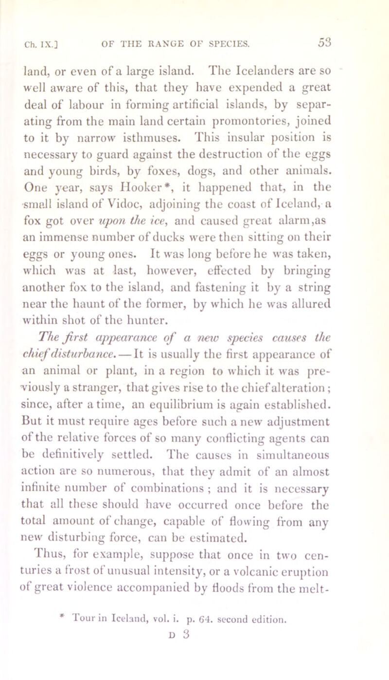 land, or even of a large island. The Icelanders are so well aware of this, that they have expended a great deal of labour in forming artificial islands, by separ- ating from the main land certain promontories, joined to it by narrow' isthmuses. This insular position is necessary to guard against the destruction of the eggs and young birds, by foxes, dogs, and other animals. One year, says Hooker*, it happened that, in the small island of Vidoc, adjoining the coast of Iceland, a fox got over upon the ice, and caused great alarm,as an immense number of ducks wrere then sitting on their eggs or young ones. It was long before he wras taken, which was at last, however, effected by bringing another fox to the island, and fastening it by a string near the haunt of the former, by which he was allured within shot of the hunter. The Jirst appearance of a neiv species causes the chief disturbance. — It is usually the first appearance of an animal or plant, in a region to which it was pre- viously a stranger, that gives rise to the chief alteration; since, after a time, an equilibrium is again established. But it must require ages before such a new adjustment of the relative forces of so many conflicting agents can be definitively settled. The causes in simultaneous action are so numerous, that they admit of an almost infinite number of combinations ; and it is necessary that all these should have occurred once before the total amount of change, capable of flowing from any new disturbing force, can be estimated. Thus, for example, suppose that once in two cen- turies a frost of unusual intensity, or a volcanic eruption of great violence accompanied by Hoods from the melt- Tour in Iceland, vol. i. p. 64. second edition. 13 3