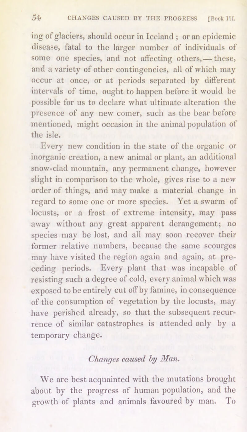 ing of glaciers, should occur in Iceland ; or an epidemic disease, fatal to the larger number of individuals of some one species, and not affecting others,— these, and a variety of other contingencies, all of which may occur at once, or at periods separated by different intervals of time, ought to happen before it would be possible for us to declare what ultimate alteration the presence of any new comer, such as the bear before mentioned, might occasion in the animal population of the isle. Every new condition in the state of the organic or inorganic creation, anew animal or plant, an additional snow-clad mountain, any permanent change, however slight in comparison to the whole, gives rise to a new order of things, and may make a material change in regard to some one or more species. Yet a swarm of locusts, or a frost of extreme intensity, may pass away without any great apparent derangement; no species may be lost, and all may soon recover their former relative numbers, because the same scourges may have visited the region again and again, at pre- ceding periods. Every plant that was incapable of resisting such a degree of cold, every animal which was exposed to be entirely cut off by famine, in consequence of the consumption of vegetation by the locusts, may have perished already, so that the subsequent recur- rence of similar catastrophes is attended only by a temporary change. Changes caused by Mem. We are best acquainted with the mutations brought about by the progress of human population, and the growth of plants and animals favoured by man. To