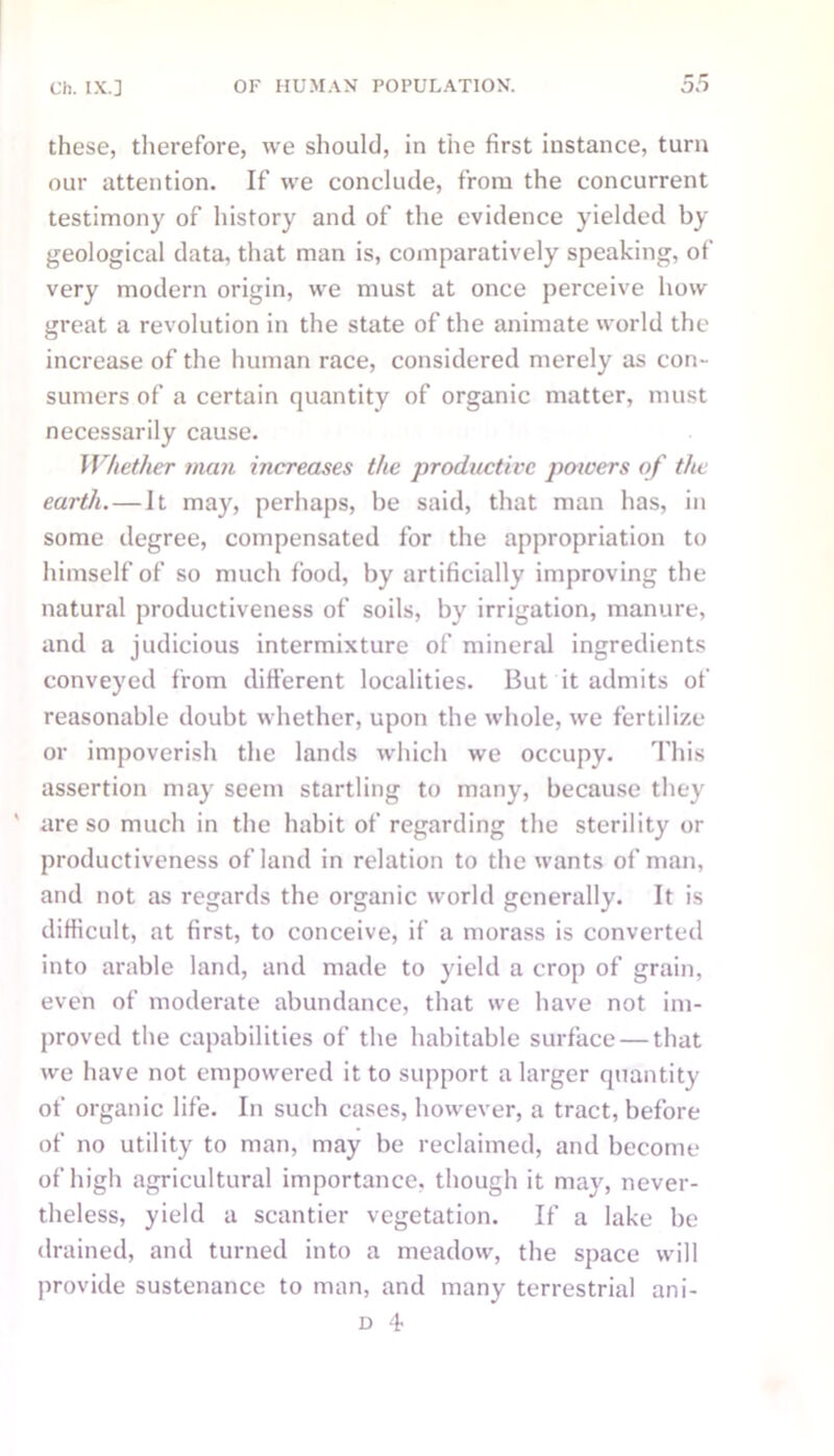 these, therefore, we should, in the first instance, turn our attention. If we conclude, from the concurrent testimony of history and of the evidence yielded by geological data, that man is, comparatively speaking, of very modern origin, we must at once perceive how great a revolution in the state of the animate world the increase of the human race, considered merely as con- sumers of a certain quantity of organic matter, must necessarily cause. Whether man increases the productive powers of the earth.—It may, perhaps, be said, that man has, in some degree, compensated for the appropriation to himself of so much food, by artificially improving the natural productiveness of soils, by irrigation, manure, and a judicious intermixture of mineral ingredients conveyed from different localities. But it admits of reasonable doubt whether, upon the whole, we fertilize or impoverish the lands which we occupy. This assertion may seem startling to many, because they ' are so much in the habit of regarding the sterility or productiveness of land in relation to the wants of man, and not as regards the organic world generally. It is difficult, at first, to conceive, if a morass is converted into arable land, and made to yield a crop of grain, even of moderate abundance, that we have not im- proved the capabilities of the habitable surface — that we have not empowered it to support a larger quantity of organic life. In such cases, however, a tract, before of no utility to man, may be reclaimed, and become of high agricultural importance, though it may, never- theless, yield a scantier vegetation. If a lake be drained, and turned into a meadow, the space will provide sustenance to man, and many terrestrial ani-