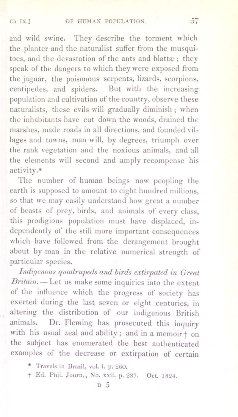 and wild swine. They describe the torment which the planter and the naturalist suffer from the musqui- toes, and the devastation of the ants and blattac ; they speak of the dangers to which they were exposed from the jaguar, the poisonous serpents, lizards, scorpions, centipedes, and spiders. But with the increasing population and cultivation of the country, observe these naturalists, these evils will gradually diminish ; when the inhabitants have cut down the woods, drained the marshes, made roads in all directions, and founded vil- lages and towns, man will, by degrees, triumph over the rank vegetation and the noxious animals, and all the elements will second and amply recompense his activity.* The number of human beings now peopling the earth is supposed to amount to eight hundred millions, so that we may easily understand how great a number of beasts of prey, birds, and animals of every class, this prodigious population must have displaced, in- dependently of the still more important consequences which have followed from the derangement brought about by man in the relative numerical strength of particular species. Indigenous quadrupeds and birds extirpated in Great Britain. — Let us make some inquiries into the extent of the influence which the progress of society has exerted during the last seven or eight centuries, in altering the distribution of our indigenous British animals. Dr. Fleming has prosecuted this inquiry with his usual zeal and ability; and in a memoirf on the subject has enumerated the best authenticated examples of the decrease or extirpation of certain * Travels in Brazil, vol. i. p. 260. t Ed. Phil. Journ., No. xxii. p. 287. Oct. 1824.