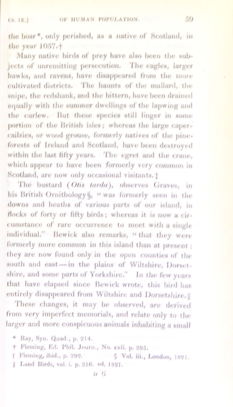 Ill I X J III III MAN 1-Dl‘i /.A I IO’< r,‘> Ilii- boar •, only perished, an a native of Scotland, in I hr year IO/)7.j Many native birds of prey have also been the sub jeels of unremitting persecution. I he eagles, largei hawl'.H, mill raven*, have disappeared from the niun cultivated districts. I lie haunts of the mallard, tin snipe, the redshank, and the hitlern, have been drained eijiially with the minmier dwellings of tin lapwing and the curlew. Hut these species still linger in soun port ion of the Ihilndi isles ; win r< a.- fin large eaper cail/.ics, or wood grouse, formerly natives of the pine- forests of Ireland and Scotland, have been destroyed within the ht«f fifty yearn. The egret and the crane which appear to have been formerly viiy eoinmon in Seutlund, are now only occasional visitants. J The bustard (<)t.in tunin'), observes Drave m Ills British Ornithology“was formerly seen m tin downs and In-aths of various parts of our island, in Hocks of forty or fitly birds; whereas it. is now a en euinstanee of rare occurrence to meet with a singh individual. Bewi< k also remarks, “that they wen formerly more common in tins island than at present they are now found only in the open counties of th« south and east — in the plains of Wiltshire, Dorset shire, and some parts of Yorkshire, In the low years that have elapsed since Bewick wrote, this bird has entirely disappeared from Wiltshin and Dorsetshire, j. These changes, it may he observed, are derived from very imperfect memorials, and relate only to tin- large r and more conspicuous animals inhabiting a small • Kay, Sya. Quad., j>. f Bli-aiing, fvl. I'fiil. Journ., No. *xh. p, f fWifng, Had., p. Wl. 5 Vol. iff,, f»ndon, IH'/l. i I,and JJir<l», vol. i. p. <•<(. IsVt. O lj