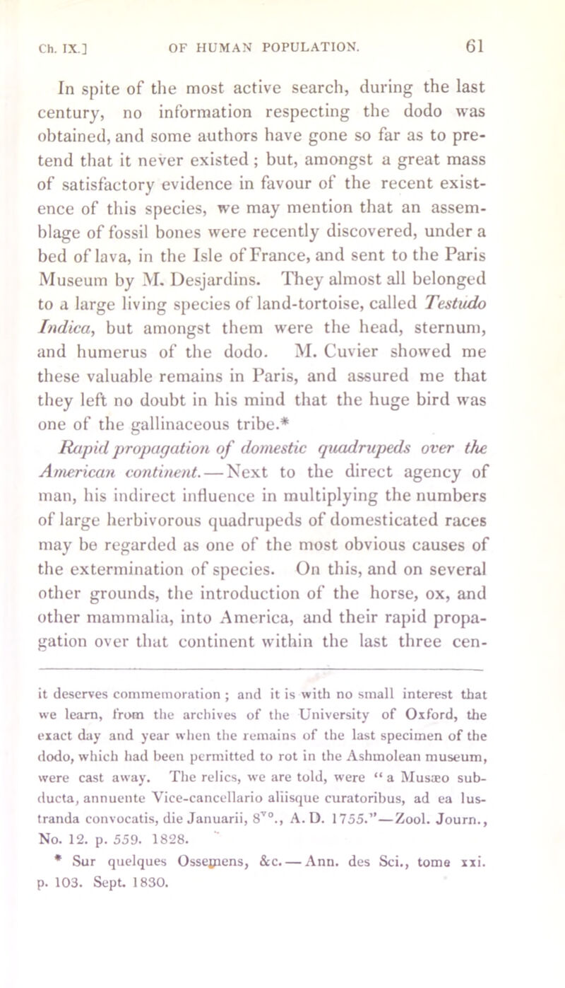 In spite of the most active search, during the last century, no information respecting the dodo was obtained, and some authors have gone so far as to pre- tend that it never existed ; but, amongst a great mass of satisfactory evidence in favour of the recent exist- ence of this species, we may mention that an assem- blage of fossil bones were recently discovered, under a bed of lava, in the Isle of France, and sent to the Paris Museum by M. Desjardins. They almost all belonged to a large living species of land-tortoise, called Testudo Indica, but amongst them were the head, sternum, and humerus of the dodo. M. Cuvier showed me these valuable remains in Paris, and assured me that they left no doubt in his mind that the huge bird was one of the gallinaceous tribe.* Rapid propagation of domestic quadrupeds over the American continent. — Next to the direct agency of man, his indirect influence in multiplying the numbers of large herbivorous quadrupeds of domesticated races may be regarded as one of the most obvious causes of the extermination of species. On this, and on several other grounds, the introduction of the horse, ox, and other mammalia, into America, and their rapid propa- gation over that continent within the last three cen- it deserves commemoration ; and it is with no small interest that we learn, from the archives of the University of Oxford, the exact day and year when the remains of the last specimen of the dodo, which had been permitted to rot in the Ashmolean museum, were cast away. The relics, we are told, were “ a Musa:o sub- ducta, annuente Vice-cancellario aliisque curatoribus, ad ea lus- tranda convocatis, die Januarii, 8V0., A. D. 1755.”—Zool. Journ., No. 12. p. 559. 1828. * Sur quelques Ossejpens, &c.— Ann. des Sci., tome xxi. p. 103. Sept. 1830.