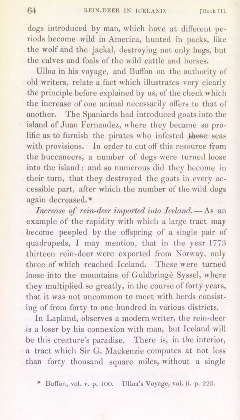 dogs introduced by man, which have at different pe- riods become wild in America, hunted in packs, like the wolf and the jackal, destroying not only hogs, but the calves and foals of the wild cattle and horses. Ulloa in his voyage, and Buffon on the authority of old writers, relate a fact which illustrates very clearly the principle before explained by us, of the check which the increase of one animal necessarily offers to that of another. The Spaniards had introduced goats into the island of Juan Fernandez, where they became so pro- lific as to furnish the pirates who infested seas with provisions. In order to cut oft’ this resource from the buccaneers, a number of dogs were turned loose into the island ; and so numerous did they become in their turn, that they destroyed the goats in every ac- cessible part, after which the number of the wild dogs again decreased.* Increase of rein-deer imported iido Iceland. — As an example of the rapidity with which a large tract may become peopled by the offspring of a single pair of quadrupeds, I may mention, that in the year 17714 thirteen rein-deer were exported from Norway, only three of which reached Iceland. These were turned loose into the mountains of Guldbringe Syssel, where they multiplied so greatly, in the course of forty years, that it was not uncommon to meet with herds consist- ing of from forty to one hundred in various districts. In Lapland, observes a modern writer, the rein-deer is a loser by his connexion with man, but Iceland will be this creature’s paradise. There is, in the interior, a tract which Sir G. Mackenzie computes at not less than forty thousand square miles, without a single ♦