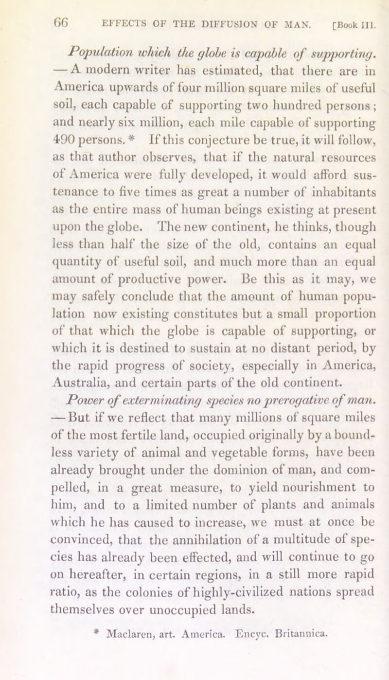 GG EFFECTS OF THE DIFFUSION OF MAN. [Book III. Population which the globe is capable of supporting. — A modern writer has estimated, that there are in America upwards of four million square miles of useful soil, each capable of supporting two hundred persons; and nearly six million, each mile capable of supporting 490 persons. * If this conjecture be true, it will follow, as that author observes, that if the natural resources of America were fully developed, it would afford sus- tenance to five times as great a number of inhabitants as the entire mass of human beings existing at present upon the globe. The new continent, he thinks, though less than half the size of the old, contains an equal quantity of useful soil, and much more than an equal amount of productive power. Be this as it may, we may safely conclude that the amount of human popu- lation now existing constitutes but a small proportion of that which the globe is capable of supporting, or which it is destined to sustain at no distant period, by the rapid progress of society, especially in America, Australia, and certain parts of the old continent. Power of exterminating species no prerogative of man. — But if we reflect that many millions of square miles of the most fertile land, occupied originally by a bound- less variety of animal and vegetable forms, have been already brought under the dominion of man, and com- pelled, in a great measure, to yield nourishment to him, and to a limited number of plants and animals which he has caused to increase, we must at once be convinced, that the annihilation of a multitude of spe- cies has already been effected, and will continue to go on hereafter, in certain regions, in a still more rapid ratio, as the colonies of highly-civilized nations spread themselves over unoccupied lands. * Maclaren, art. America. Encyc. Britannica.