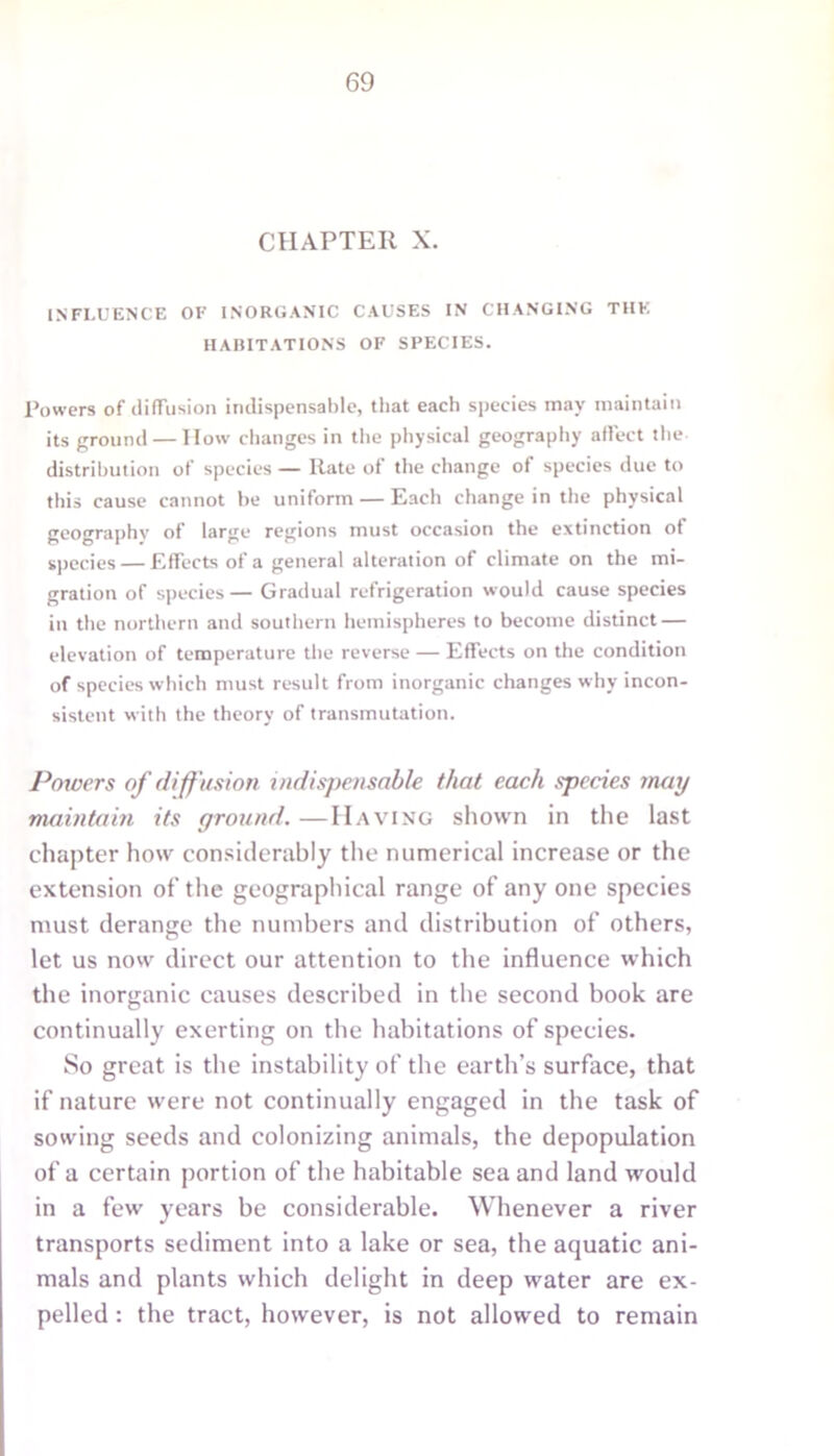 CHAPTER X. INFLUENCE OF INORGANIC CAUSES IN CHANGING THE HABITATIONS OF SPECIES. Powers of diffusion indispensable, that each species may maintain its ground — How changes in the physical geography affect the distribution of species — Rate of the change of species due to this cause cannot he uniform — Each change in the physical geography of large regions must occasion the extinction of species — Effects of a general alteration of climate on the mi- gration of species— Gradual refrigeration would cause species in the northern and southern hemispheres to become distinct — elevation of temperature the reverse — Effects on the condition of species which must result from inorganic changes why incon- sistent with the theory of transmutation. Powers of diffusion indispensable that each species may maintain its (/round. —Having shown in the last chapter how considerably the numerical increase or the extension of the geographical range of any one species must derange the numbers and distribution of others, let us now direct our attention to the influence which the inorganic causes described in the second book are continually exerting on the habitations of species. So great is the instability of the earth’s surface, that if nature were not continually engaged in the task of sowing seeds and colonizing animals, the depopulation of a certain portion of the habitable sea and land would in a few years be considerable. Whenever a river transports sediment into a lake or sea, the aquatic ani- mals and plants which delight in deep water are ex- pelled : the tract, however, is not allowed to remain