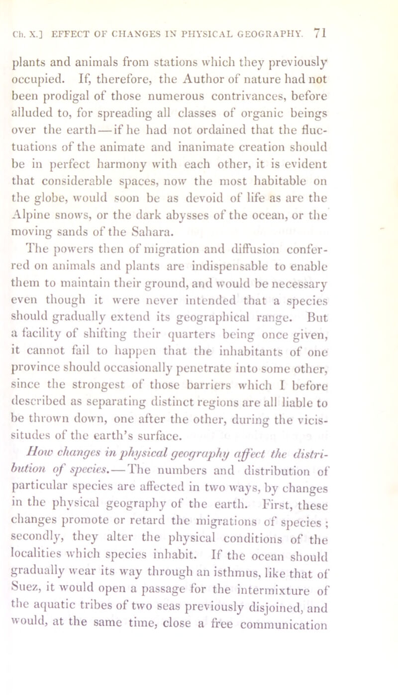 plants and animals from stations which they previously occupied. If, therefore, the Author of nature had not been prodigal of those numerous contrivances, before alluded to, for spreading all classes of organic beings over the earth — if he had not ordained that the fluc- tuations of the animate and inanimate creation should be in perfect harmony with each other, it is evident that considerable spaces, now the most habitable on the globe, would soon be as devoid of life as are the Alpine snows, or the dark abysses of the ocean, or the moving sands of the Sahara. The powers then of migration and diffusion confer- red on animals and plants are indispensable to enable them to maintain their ground, and would be necessary even though it were never intended that a species should gradually extend its geographical range. But a facility of shifting their quarters being once given, it cannot fail to happen that the inhabitants of one province should occasionally penetrate into some other, since the strongest of those barriers which I before described as separating distinct regions are all liable to be thrown down, one after the other, during the vicis- situdes of the earth’s surface. How changes in physical geography affect the distri- bution of species.—The numbers and distribution of particular species are affected in two ways, by changes in the physical geography of the earth. First, these changes promote or retard the migrations of species ; secondly, they alter the physical conditions of the localities which species inhabit. If the ocean should gradually wear its way through an isthmus, like that of Suez, it would open a passage for the intermixture of the aquatic tribes of two seas previously disjoined, and would, at the same time, close a free communication